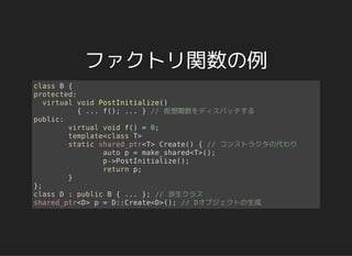 ファクトリ関数の例
class B {
protected:
virtual void PostInitialize()
{ ... f(); ... } // 仮想関数をディスパッチする
public:
virtual void f() = 0;
template<class T>
static shared_ptr<T> Create() { // コンストラクタの代わり
auto p = make_shared<T>();
p->PostInitialize();
return p;
}
};
class D : public B { ... }; // 派生クラス
shared_ptr<D> p = D::Create<D>(); // Dオブジェクトの生成
 