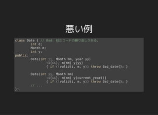 悪い例
class Date { // Bad: 似たコードの繰り返しがある。
int d;
Month m;
int y;
public:
Date(int ii, Month mm, year yy)
:i{ii}, m{mm} y{yy}
{ if (!valid(i, m, y)) throw Bad_date{}; }
Date(int ii, Month mm)
:i{ii}, m{mm} y{current_year()}
{ if (!valid(i, m, y)) throw Bad_date{}; }
// ...
};
 
