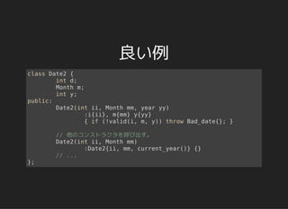 良い例
class Date2 {
int d;
Month m;
int y;
public:
Date2(int ii, Month mm, year yy)
:i{ii}, m{mm} y{yy}
{ if (!valid(i, m, y)) throw Bad_date{}; }
// 他のコンストラクタを呼び出す。
Date2(int ii, Month mm)
:Date2{ii, mm, current_year()} {}
// ...
};
 