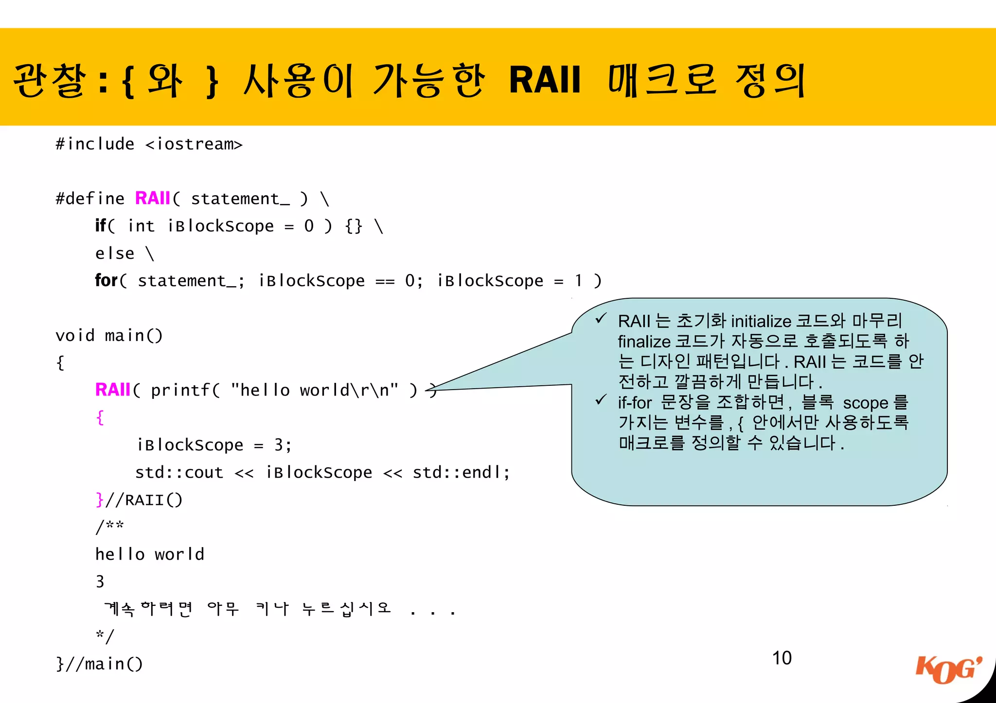 관찰 : { 와 } 사용이 가능한 RAII 매크로 정의
#include <iostream>
#define RAII( statement_ ) 
if( int iBlockScope = 0 ) {} 
else 
for( statement_; iBlockScope == 0; iBlockScope = 1 )
void main()
{
RAII( printf( "hello worldrn" ) )
{
iBlockScope = 3;
std::cout << iBlockScope << std::endl;
}//RAII()
/**
hello world
3
계속하려면 아무 키나 누르십시오 . . .
*/
}//main() 10
 RAII 는 초기화 initialize 코드와 마무리
finalize 코드가 자동으로 호출되도록 하
는 디자인 패턴입니다 . RAII 는 코드를 안
전하고 깔끔하게 만듭니다 .
 if-for 문장을 조합하면 , 블록 scope 를
가지는 변수를 , { 안에서만 사용하도록
매크로를 정의할 수 있습니다 .
 