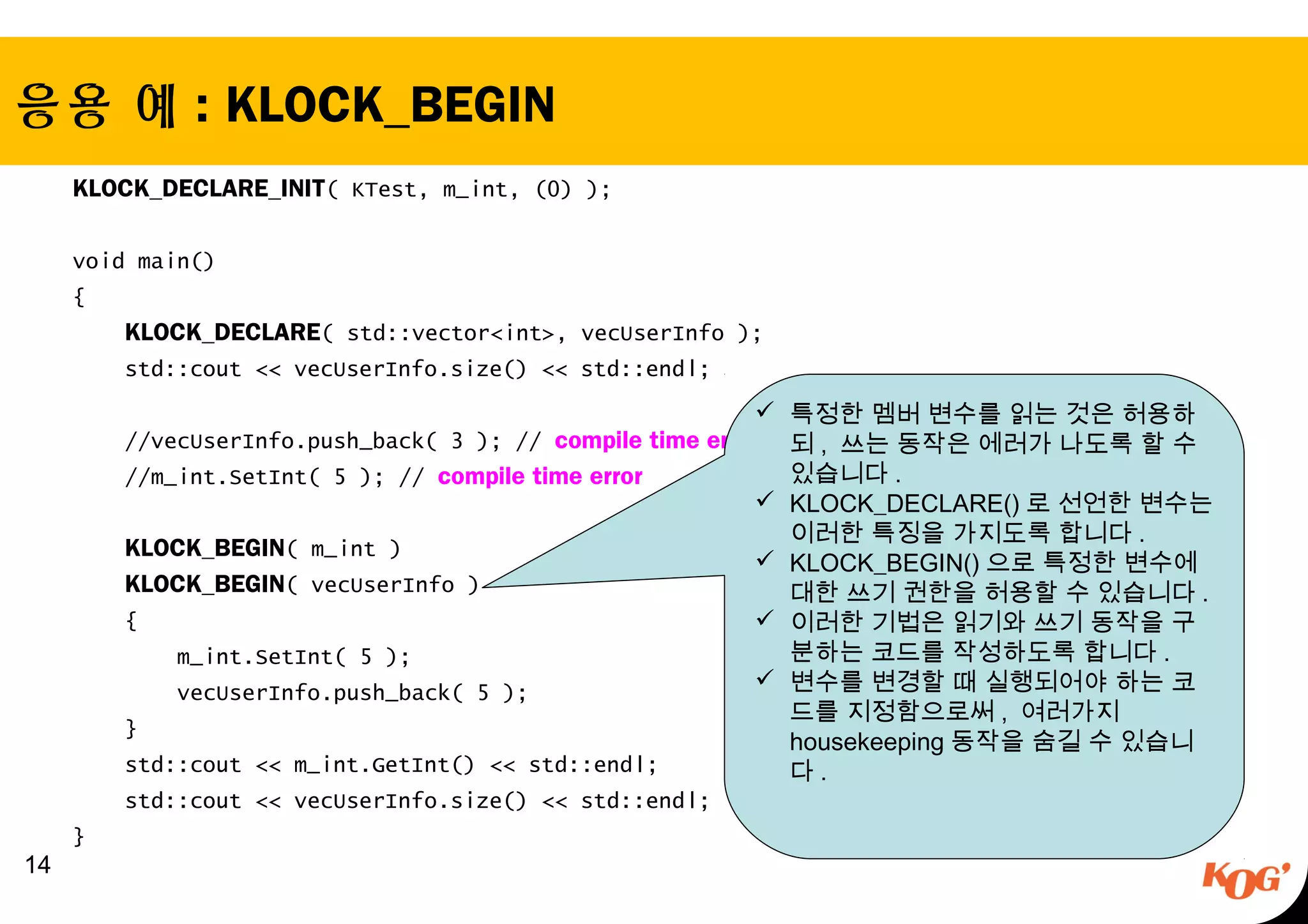 응용 예 : KLOCK_BEGIN
KLOCK_DECLARE_INIT( KTest, m_int, (0) );
 
void main()
{
KLOCK_DECLARE( std::vector<int>, vecUserInfo );
std::cout << vecUserInfo.size() << std::endl;
 
//vecUserInfo.push_back( 3 ); // compile time error
//m_int.SetInt( 5 ); // compile time error
 
KLOCK_BEGIN( m_int )
KLOCK_BEGIN( vecUserInfo )
{
m_int.SetInt( 5 );
vecUserInfo.push_back( 5 );
}
std::cout << m_int.GetInt() << std::endl;
std::cout << vecUserInfo.size() << std::endl;
}
 14
 특정한 멤버 변수를 읽는 것은 허용하
되 , 쓰는 동작은 에러가 나도록 할 수
있습니다 .
 KLOCK_DECLARE() 로 선언한 변수는
이러한 특징을 가지도록 합니다 .
 KLOCK_BEGIN() 으로 특정한 변수에
대한 쓰기 권한을 허용할 수 있습니다 .
 이러한 기법은 읽기와 쓰기 동작을 구
분하는 코드를 작성하도록 합니다 .
 변수를 변경할 때 실행되어야 하는 코
드를 지정함으로써 , 여러가지
housekeeping 동작을 숨길 수 있습니
다 .
 