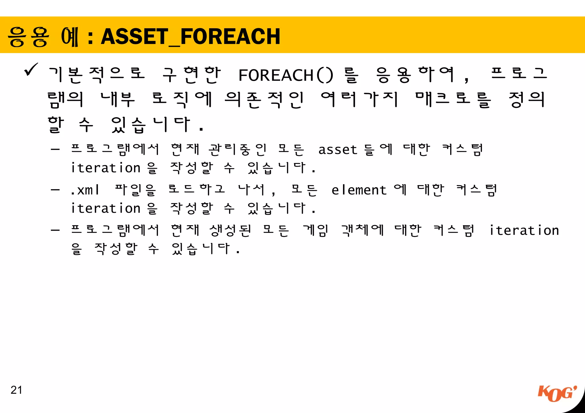 응용 예 : ASSET_FOREACH
 기본적으로 구현한 FOREACH() 를 응용하여 , 프로그
램의 내부 로직에 의존적인 여러가지 매크로를 정의
할 수 있습니다 .
– 프로그램에서 현재 관리중인 모든 asset 들에 대한 커스텀
iteration 을 작성할 수 있습니다 .
– .xml 파일을 로드하고 나서 , 모든 element 에 대한 커스텀
iteration 을 작성할 수 있습니다 .
– 프로그램에서 현재 생성된 모든 게임 객체에 대한 커스텀 iteration
을 작성할 수 있습니다 .
21
 