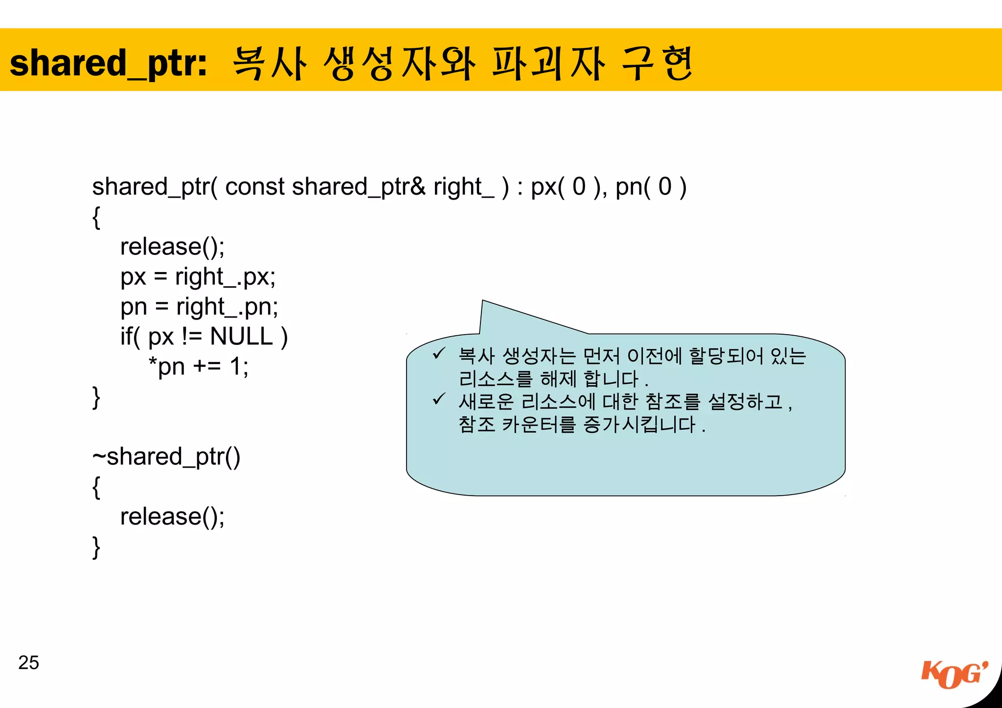 shared_ptr: 복사 생성자와 파괴자 구현
25
shared_ptr( const shared_ptr& right_ ) : px( 0 ), pn( 0 )
{
release();
px = right_.px;
pn = right_.pn;
if( px != NULL )
*pn += 1;
}
~shared_ptr()
{
release();
}
 복사 생성자는 먼저 이전에 할당되어 있는
리소스를 해제 합니다 .
 새로운 리소스에 대한 참조를 설정하고 ,
참조 카운터를 증가시킵니다 .
 