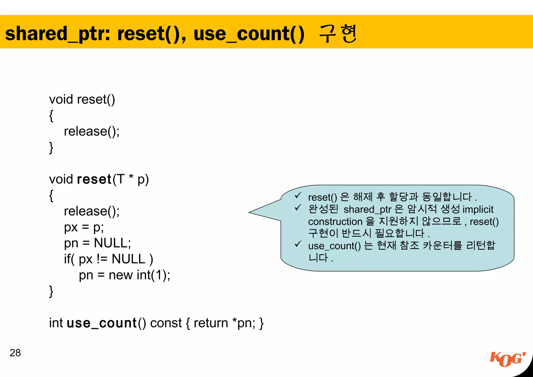 shared_ptr: reset(), use_count() 구현
28
void reset()
{
release();
}
void reset(T * p)
{
release();
px = p;
pn = NULL;
if( px != NULL )
pn = new int(1);
}
int use_count() const { return *pn; }
 reset() 은 해제 후 할당과 동일합니다 .
 완성된 shared_ptr 은 암시적 생성 implicit
construction 을 지원하지 않으므로 , reset()
구현이 반드시 필요합니다 .
 use_count() 는 현재 참조 카운터를 리턴합
니다 .
 
