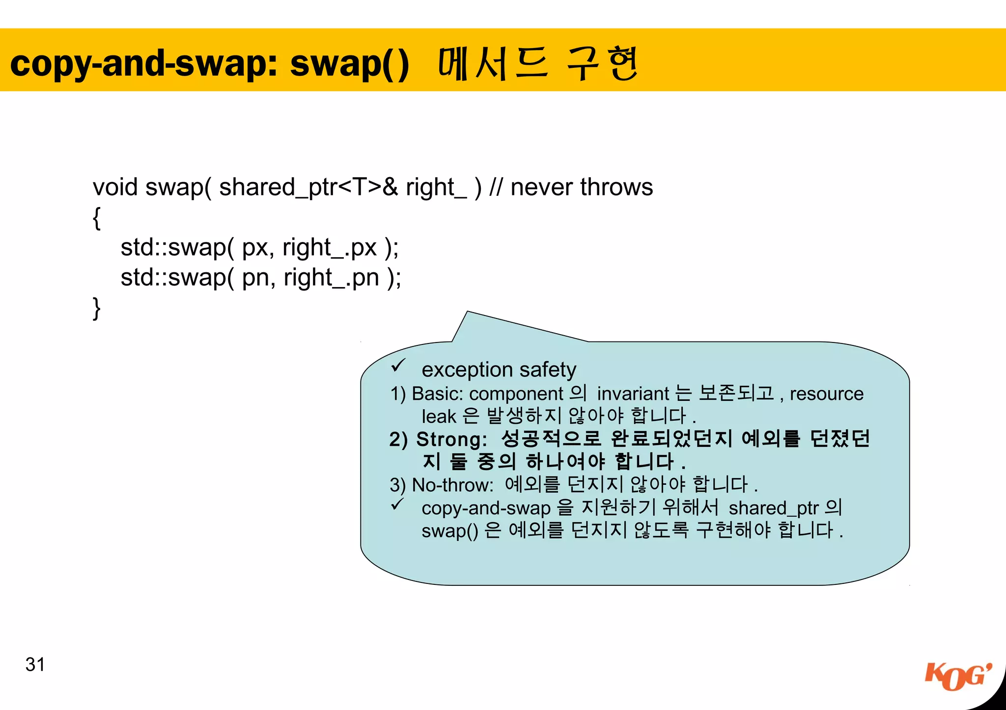 copy-and-swap: swap() 메서드 구현
31
void swap( shared_ptr<T>& right_ ) // never throws
{
std::swap( px, right_.px );
std::swap( pn, right_.pn );
}
 exception safety
1) Basic: component 의 invariant 는 보존되고 , resource
leak 은 발생하지 않아야 합니다 .
2) Strong: 성공적으로 완료되었던지 예외를 던졌던
지 둘 중의 하나여야 합니다 .
3) No-throw: 예외를 던지지 않아야 합니다 .
 copy-and-swap 을 지원하기 위해서 shared_ptr 의
swap() 은 예외를 던지지 않도록 구현해야 합니다 .
 