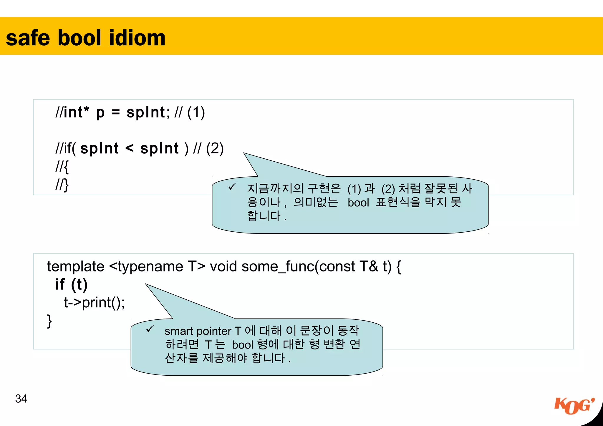 safe bool idiom
34
//int* p = spInt; // (1)
//if( spInt < spInt ) // (2)
//{
//}  지금까지의 구현은 (1) 과 (2) 처럼 잘못된 사
용이나 , 의미없는 bool 표현식을 막지 못
합니다 .
  template <typename T> void some_func(const T& t) {
    if (t)   
      t->print();
  }
 smart pointer T 에 대해 이 문장이 동작
하려면 T 는 bool 형에 대한 형 변환 연
산자를 제공해야 합니다 .
 