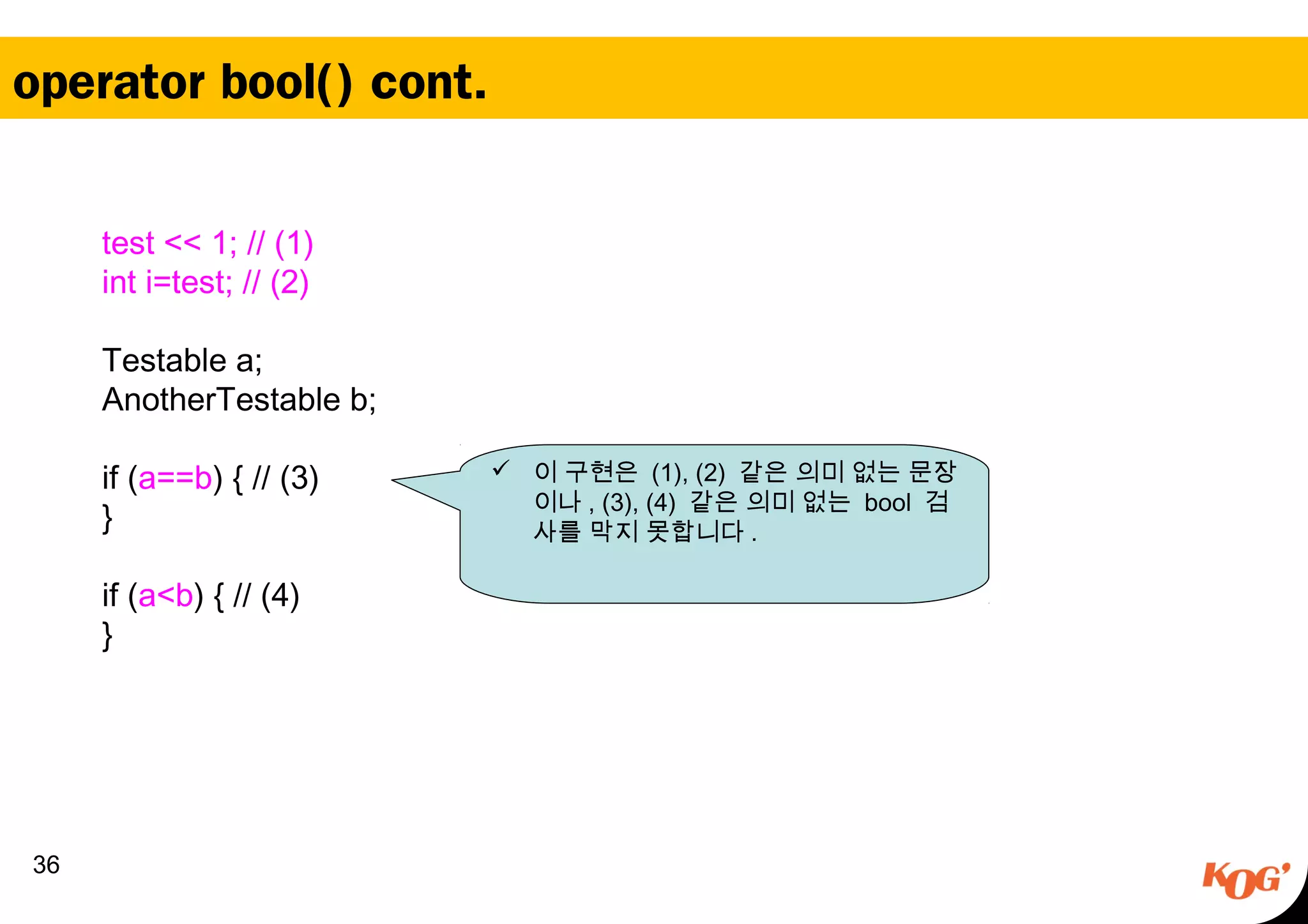 operator bool() cont.
36
test << 1; // (1)
  int i=test; // (2)
  Testable a;
  AnotherTestable b;
 
  if (a==b) { // (3)
  }
 
  if (a<b) { // (4)
  }
 이 구현은 (1), (2) 같은 의미 없는 문장
이나 , (3), (4) 같은 의미 없는 bool 검
사를 막지 못합니다 .
 