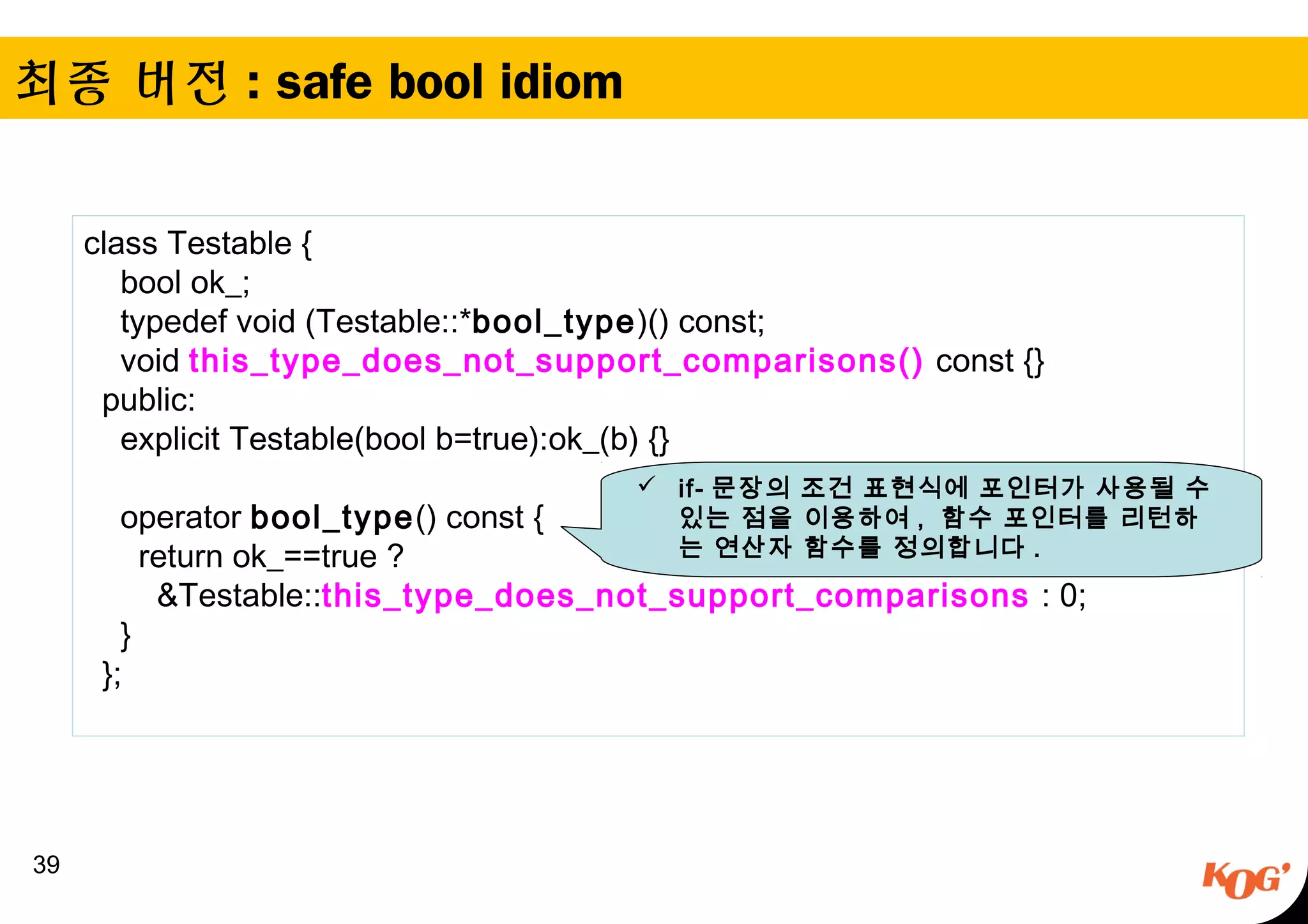 최종 버전 : safe bool idiom
39
class Testable {
    bool ok_;
    typedef void (Testable::*bool_type)() const;
    void this_type_does_not_support_comparisons() const {}
  public:
    explicit Testable(bool b=true):ok_(b) {}
 
    operator bool_type() const {
      return ok_==true ?
        &Testable::this_type_does_not_support_comparisons : 0;
    }
  };
 if- 문장의 조건 표현식에 포인터가 사용될 수
있는 점을 이용하여 , 함수 포인터를 리턴하
는 연산자 함수를 정의합니다 .
 