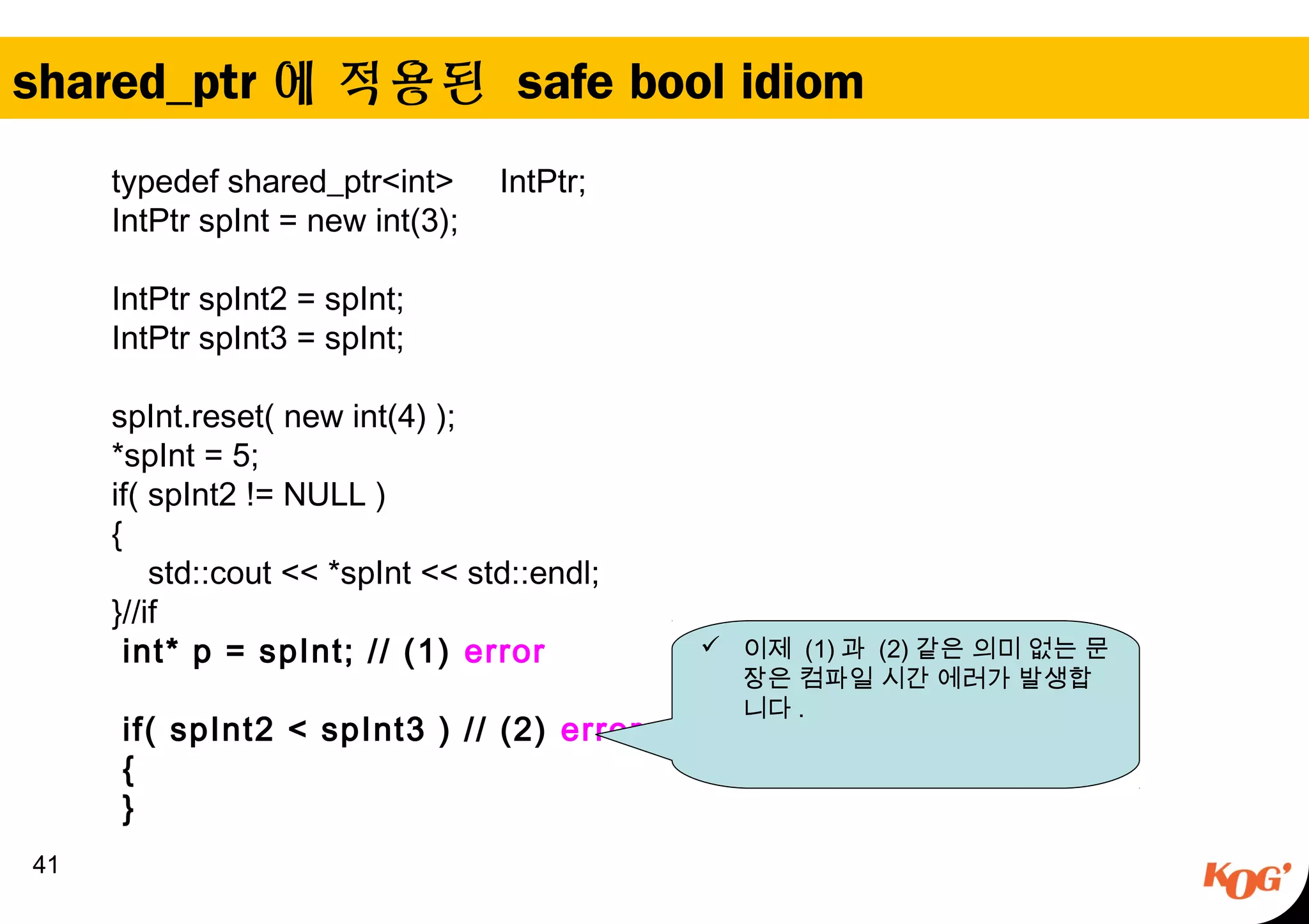 shared_ptr 에 적용된 safe bool idiom
41
typedef shared_ptr<int> IntPtr;
IntPtr spInt = new int(3);
IntPtr spInt2 = spInt;
IntPtr spInt3 = spInt;
spInt.reset( new int(4) );
*spInt = 5;
if( spInt2 != NULL )
{
std::cout << *spInt << std::endl;
}//if
int* p = spInt; // (1) error
if( spInt2 < spInt3 ) // (2) error
{
}
 이제 (1) 과 (2) 같은 의미 없는 문
장은 컴파일 시간 에러가 발생합
니다 .
 