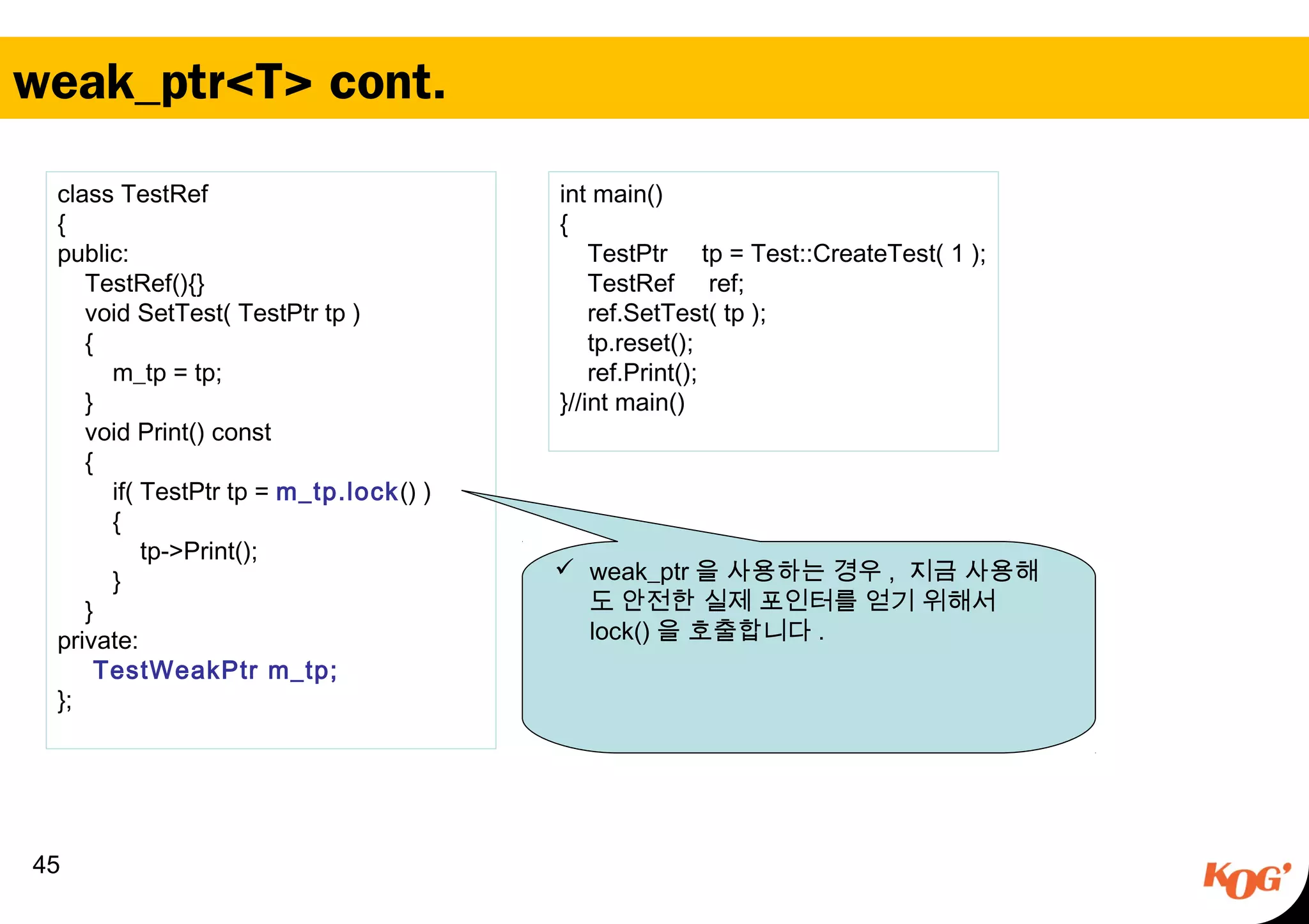 weak_ptr<T> cont.
45
class TestRef
{
public:
TestRef(){}
void SetTest( TestPtr tp )
{
m_tp = tp;
}
void Print() const
{
if( TestPtr tp = m_tp.lock() )
{
tp->Print();
}
}
private:
TestWeakPtr m_tp;
};
 weak_ptr 을 사용하는 경우 , 지금 사용해
도 안전한 실제 포인터를 얻기 위해서
lock() 을 호출합니다 .
int main()
{
TestPtr tp = Test::CreateTest( 1 );
TestRef ref;
ref.SetTest( tp );
tp.reset();
ref.Print();
}//int main()
 