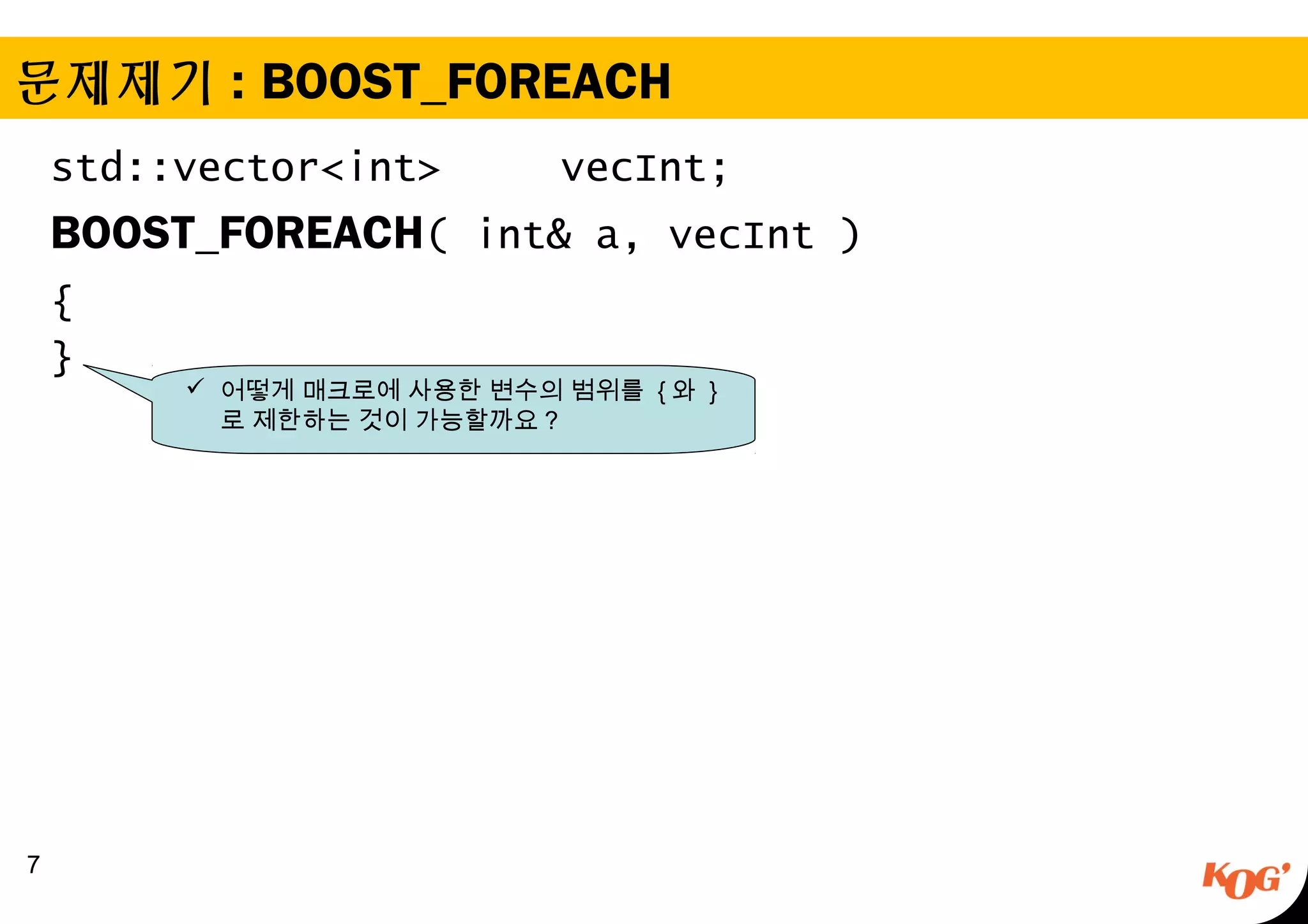 문제제기 : BOOST_FOREACH
std::vector<int> vecInt;
BOOST_FOREACH( int& a, vecInt )
{
}
7
 어떻게 매크로에 사용한 변수의 범위를 { 와 }
로 제한하는 것이 가능할까요 ?
 