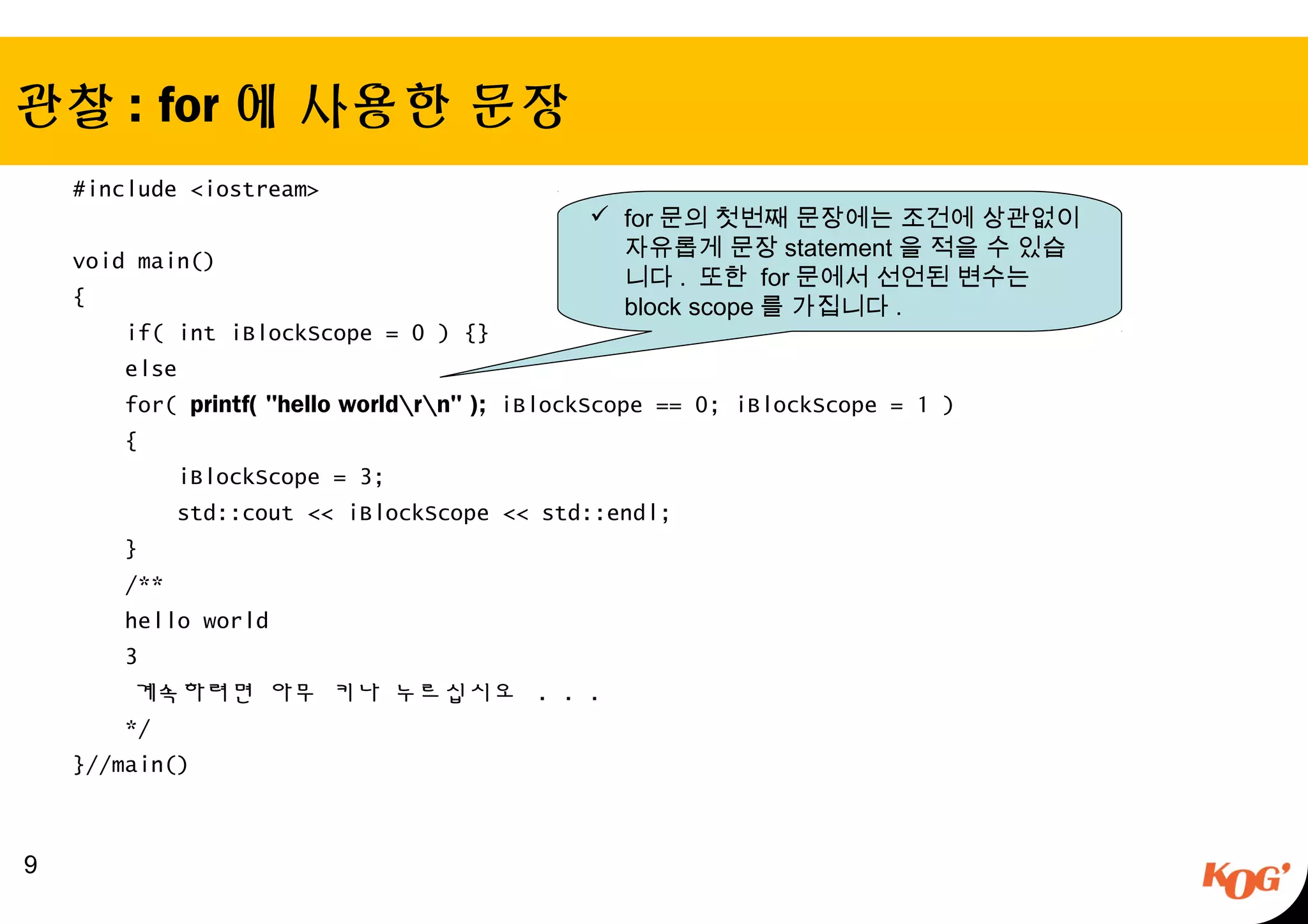 관찰 : for 에 사용한 문장
#include <iostream>
void main()
{
if( int iBlockScope = 0 ) {}
else
for( printf( "hello worldrn" ); iBlockScope == 0; iBlockScope = 1 )
{
iBlockScope = 3;
std::cout << iBlockScope << std::endl;
}
/**
hello world
3
계속하려면 아무 키나 누르십시오 . . .
*/
}//main()
9
 for 문의 첫번째 문장에는 조건에 상관없이
자유롭게 문장 statement 을 적을 수 있습
니다 . 또한 for 문에서 선언된 변수는
block scope 를 가집니다 .
 