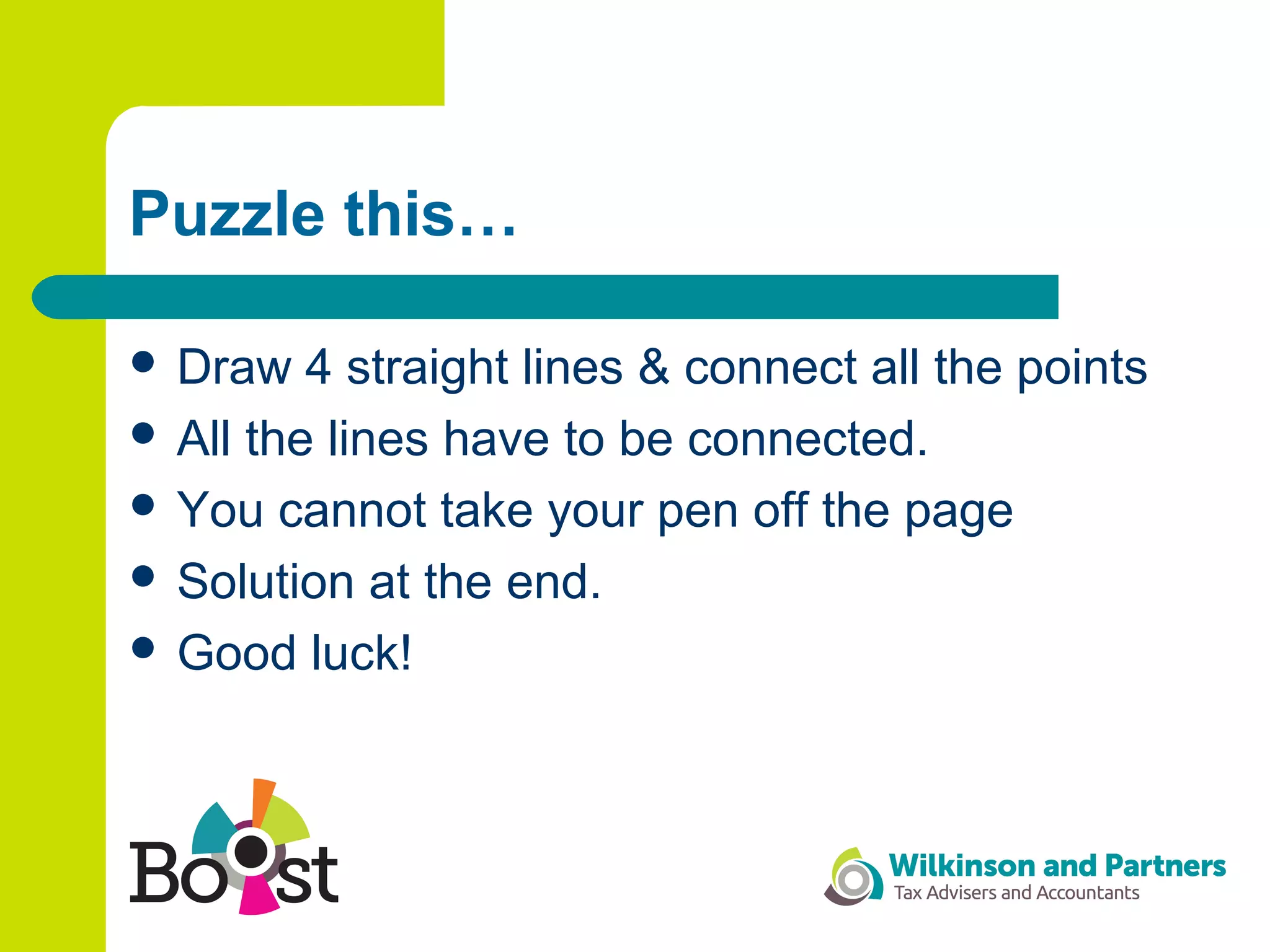 Puzzle this…
 Draw 4 straight lines & connect all the points
 All the lines have to be connected.
 You cannot take your pen off the page
 Solution at the end.
 Good luck!
 