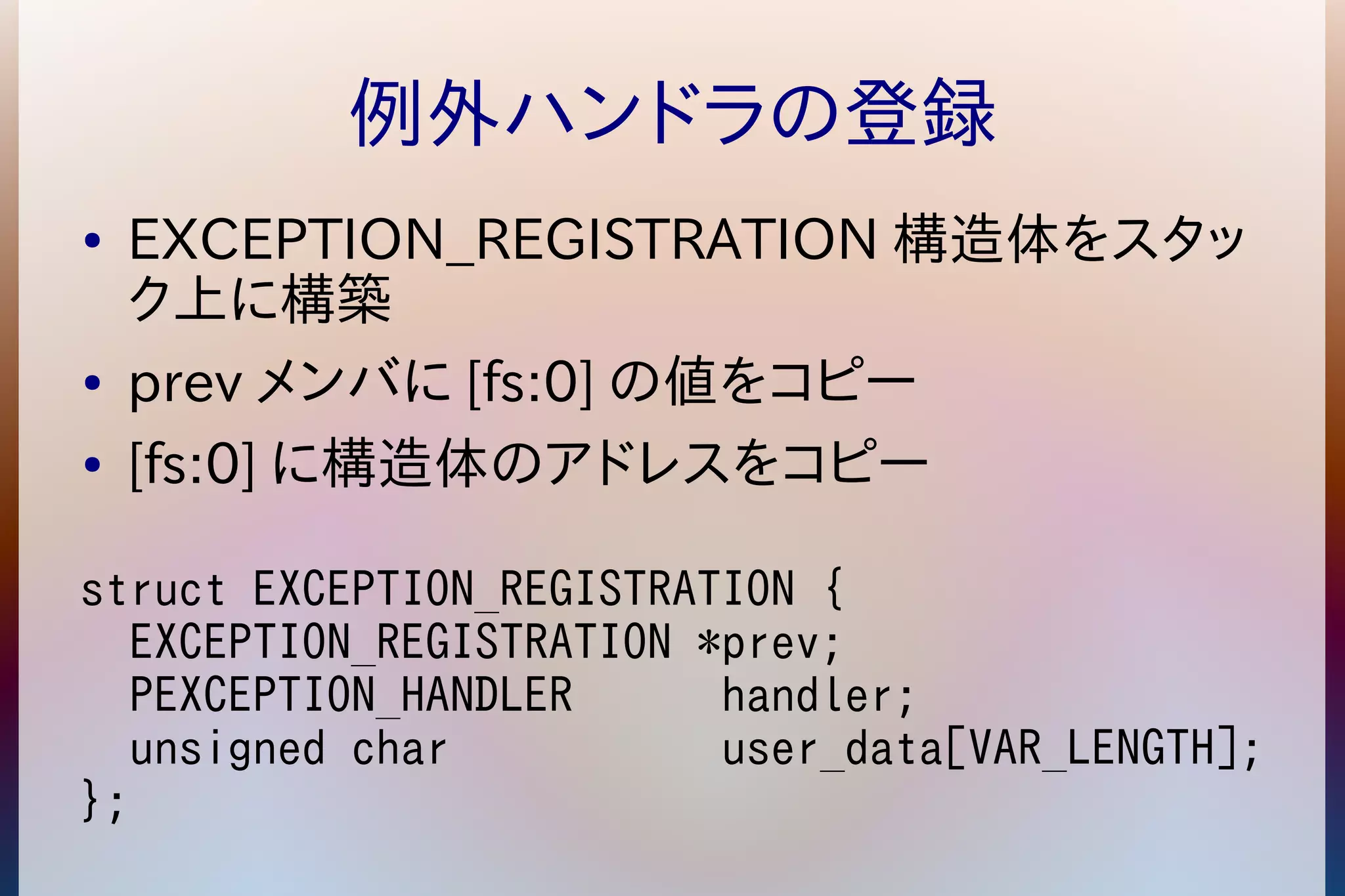 例外ハンドラの登録 
● EXCEPTION_REGISTRATION構造体をスタッ 
ク上に構築 
● prev メンバに[fs:0]の値をコピー 
● [fs:0]に構造体のアドレスをコピー 
struct EXCEPTION_REGISTRATION { 
EXCEPTION_REGISTRATION *prev; 
PEXCEPTION_HANDLER handler; 
unsigned char user_data[VAR_LENGTH]; 
}; 
 