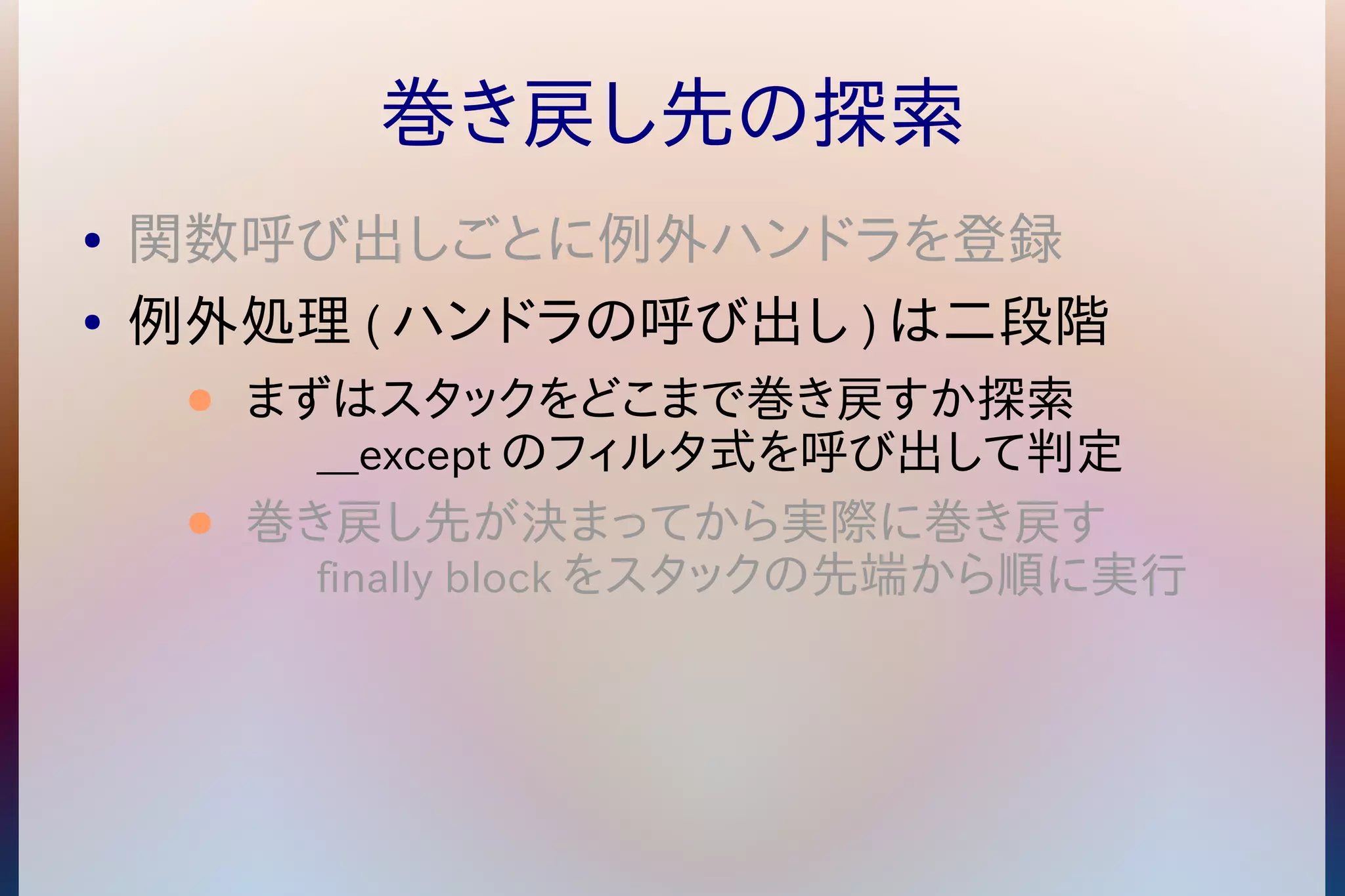巻き戻し先の探索 
● 関数呼び出しごとに例外ハンドラを登録 
● 例外処理(ハンドラの呼び出し)は二段階 
● まずはスタックをどこまで巻き戻すか探索 
__exceptのフィルタ式を呼び出して判定 
● 巻き戻し先が決まってから実際に巻き戻す 
finally blockをスタックの先端から順に実行 
 