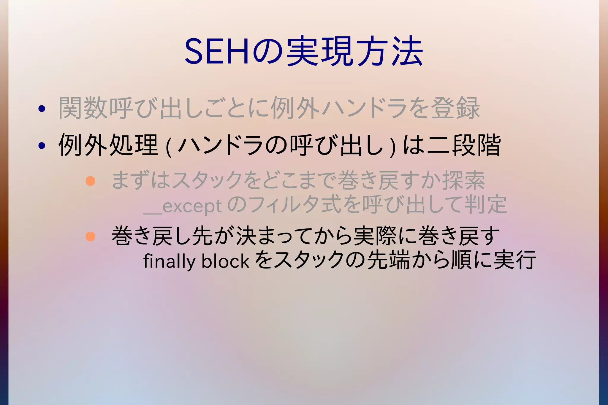 SEHの実現方法 
● 関数呼び出しごとに例外ハンドラを登録 
● 例外処理(ハンドラの呼び出し)は二段階 
● まずはスタックをどこまで巻き戻すか探索 
__exceptのフィルタ式を呼び出して判定 
● 巻き戻し先が決まってから実際に巻き戻す 
finally blockをスタックの先端から順に実行 
 