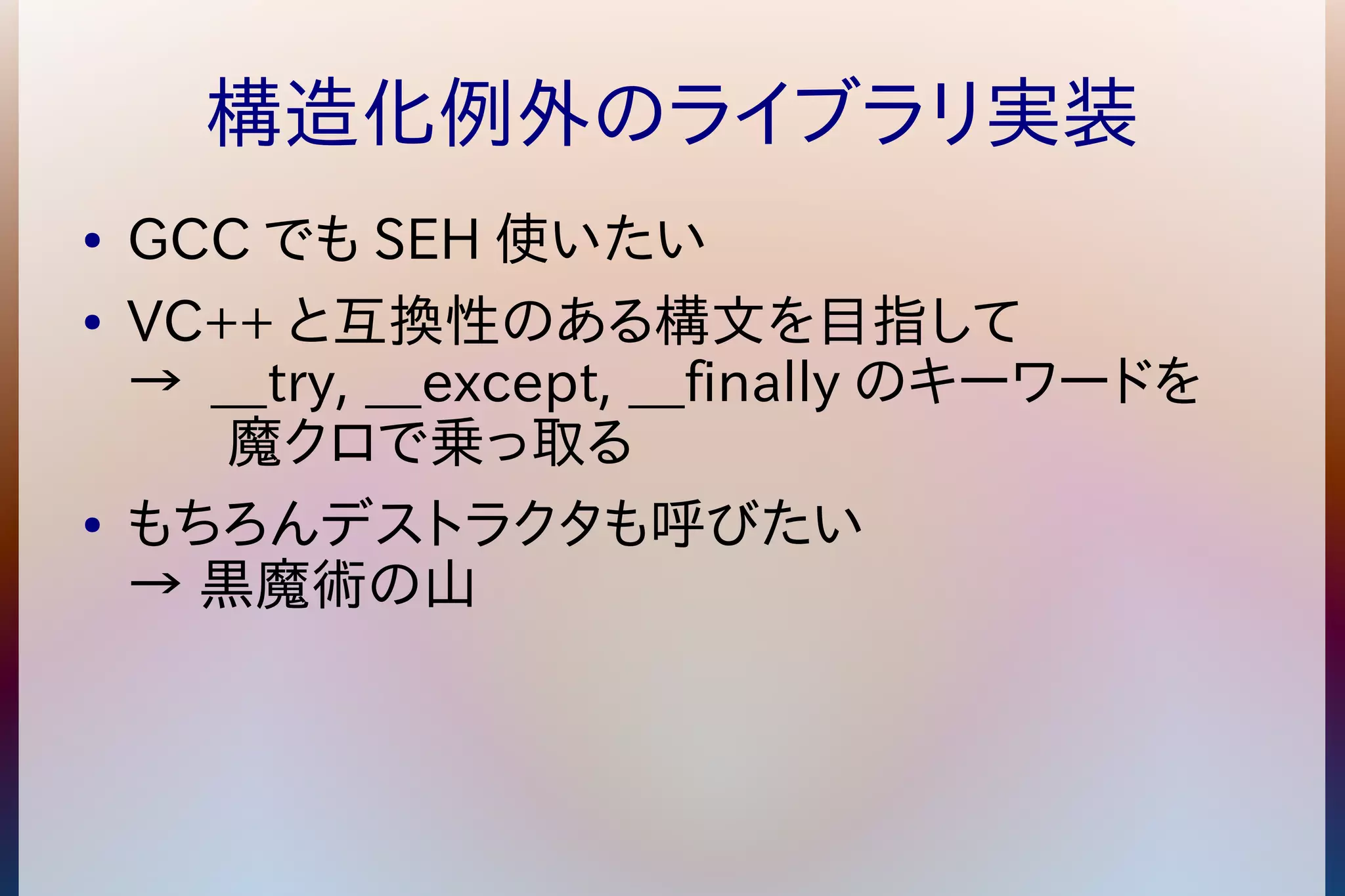 構造化例外のライブラリ実装 
● GCCでもSEH使いたい 
● VC++と互換性のある構文を目指して 
→ __try, __except, __finallyのキーワードを 
魔クロで乗っ取る 
● もちろんデストラクタも呼びたい 
→ 黒魔術の山 
 