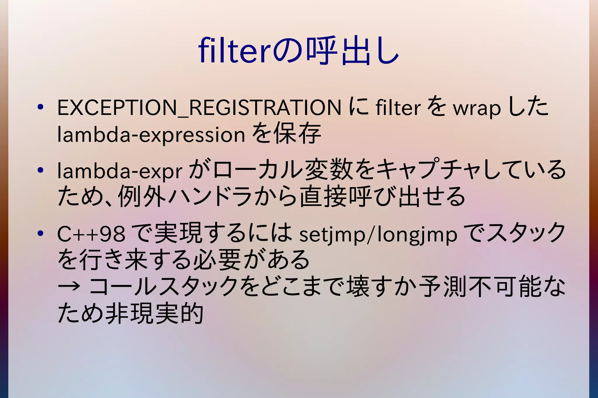 filterの呼出し 
● EXCEPTION_REGISTRATIONにfilterをwrapした 
lambda-expressionを保存 
● lambda-exprがローカル変数をキャプチャしている 
ため、例外ハンドラから直接呼び出せる 
● C++98で実現するにはsetjmp/longjmpでスタック 
を行き来する必要がある 
→ コールスタックをどこまで壊すか予測不可能な 
ため非現実的 
 