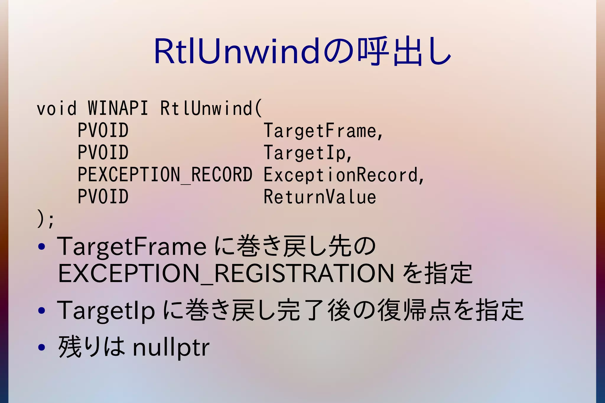 RtlUnwindの呼出し 
void WINAPI RtlUnwind( 
PVOID TargetFrame, 
PVOID TargetIp, 
PEXCEPTION_RECORD ExceptionRecord, 
PVOID ReturnValue 
); 
● TargetFrameに巻き戻し先の 
EXCEPTION_REGISTRATION を指定 
● TargetIpに巻き戻し完了後の復帰点を指定 
● 残りはnullptr 
 