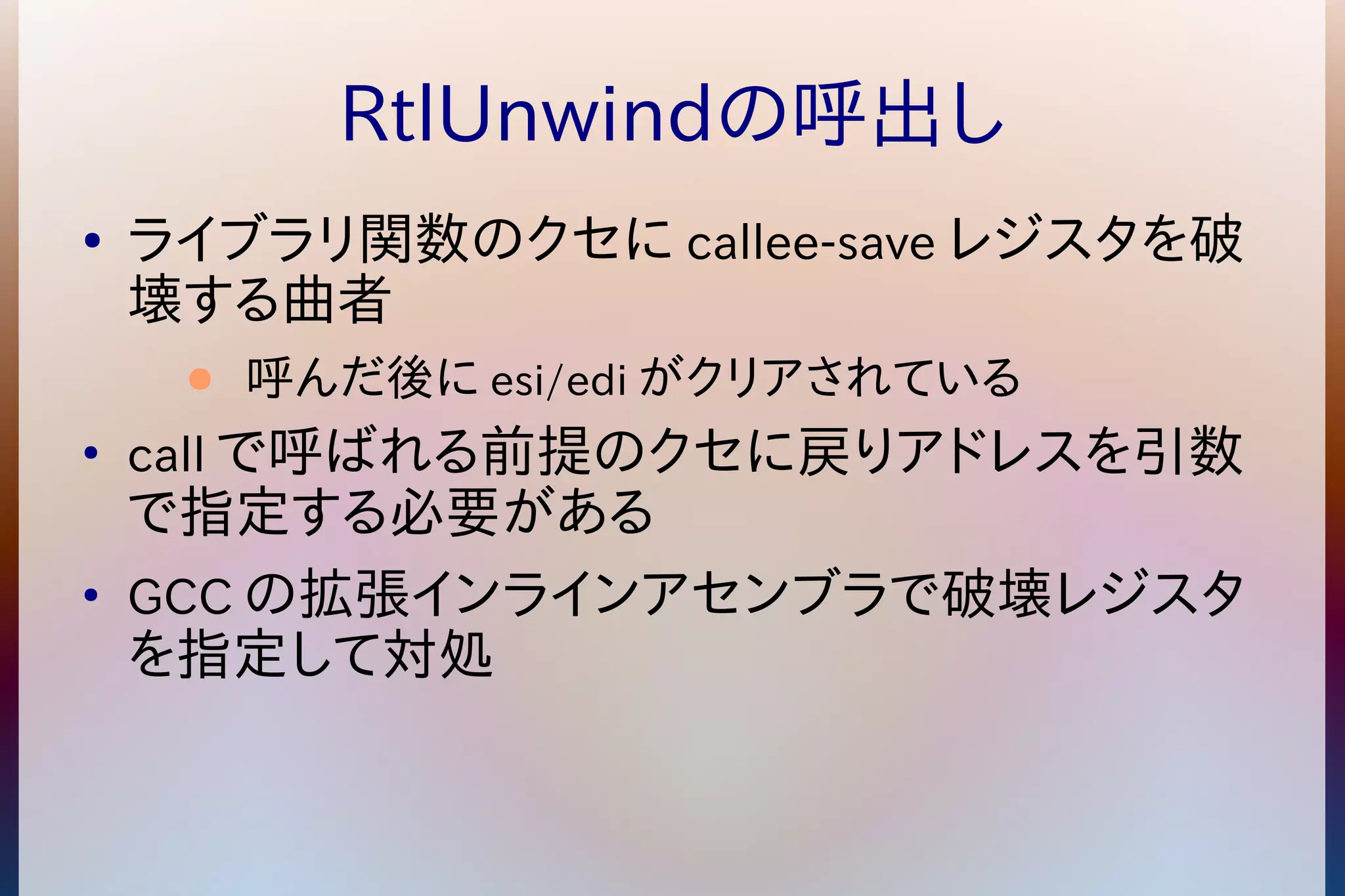 RtlUnwindの呼出し 
● ライブラリ関数のクセにcallee-saveレジスタを破 
壊する曲者 
● 呼んだ後にesi/ediがクリアされている 
● callで呼ばれる前提のクセに戻りアドレスを引数 
で指定する必要がある 
● GCCの拡張インラインアセンブラで破壊レジスタ 
を指定して対処 
 
