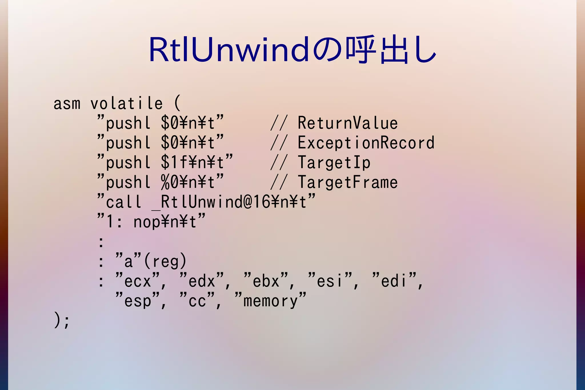 RtlUnwindの呼出し 
asm volatile ( 
"pushl $0nt" // ReturnValue 
"pushl $0nt" // ExceptionRecord 
"pushl $1fnt" // TargetIp 
"pushl %0nt" // TargetFrame 
"call _RtlUnwind@16nt" 
"1: nopnt" 
: 
: "a"(reg) 
: "ecx", "edx", "ebx", "esi", "edi", 
"esp", "cc", "memory" 
); 
 