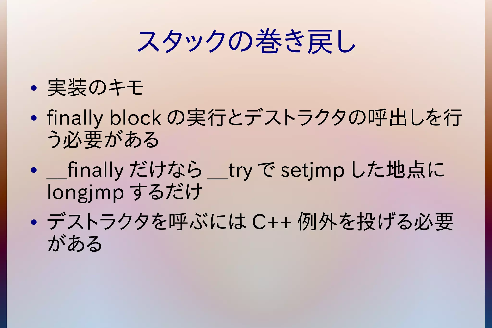 スタックの巻き戻し 
● 実装のキモ 
● finally blockの実行とデストラクタの呼出しを行 
う必要がある 
● __finallyだけなら__tryでsetjmp した地点に 
longjmp するだけ 
● デストラクタを呼ぶにはC++例外を投げる必要 
がある 
 