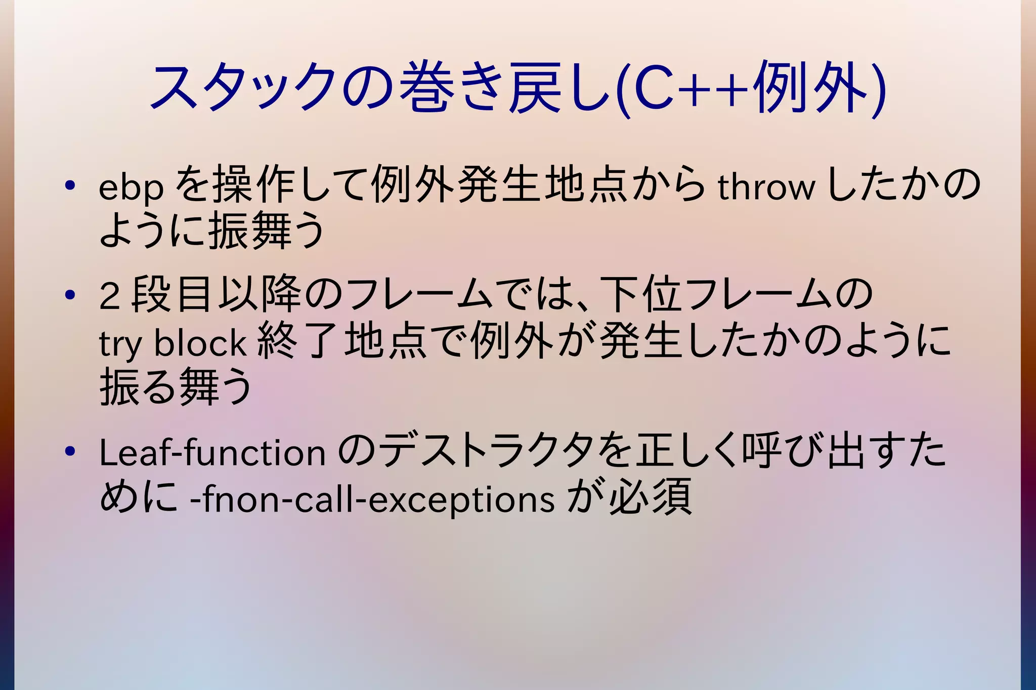 スタックの巻き戻し(C++例外) 
● ebpを操作して例外発生地点からthrowしたかの 
ように振舞う 
● 2段目以降のフレームでは、下位フレームの 
try block終了地点で例外が発生したかのように 
振る舞う 
● Leaf-functionのデストラクタを正しく呼び出すた 
めに-fnon-call-exceptionsが必須 
 