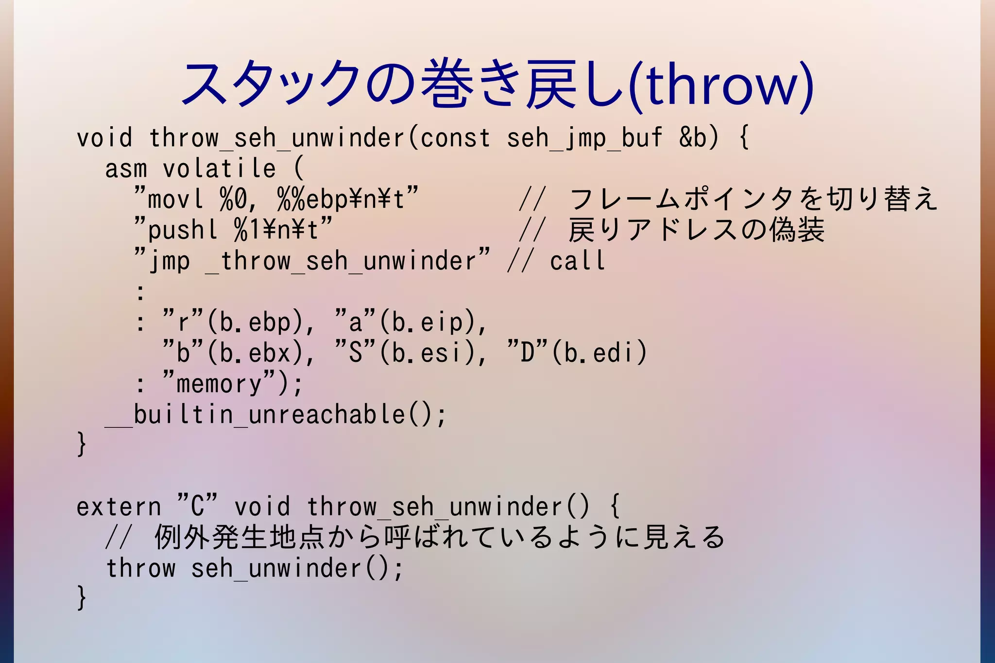 スタックの巻き戻し(throw) 
void throw_seh_unwinder(const seh_jmp_buf &b) { 
asm volatile ( 
"movl %0, %%ebpnt" // フレームポインタを切り替え 
"pushl %1nt" // 戻りアドレスの偽装 
"jmp _throw_seh_unwinder" // call 
: 
: "r"(b.ebp), "a"(b.eip), 
"b"(b.ebx), "S"(b.esi), "D"(b.edi) 
: "memory"); 
__builtin_unreachable(); 
} 
extern "C" void throw_seh_unwinder() { 
// 例外発生地点から呼ばれているように見える 
throw seh_unwinder(); 
} 
 