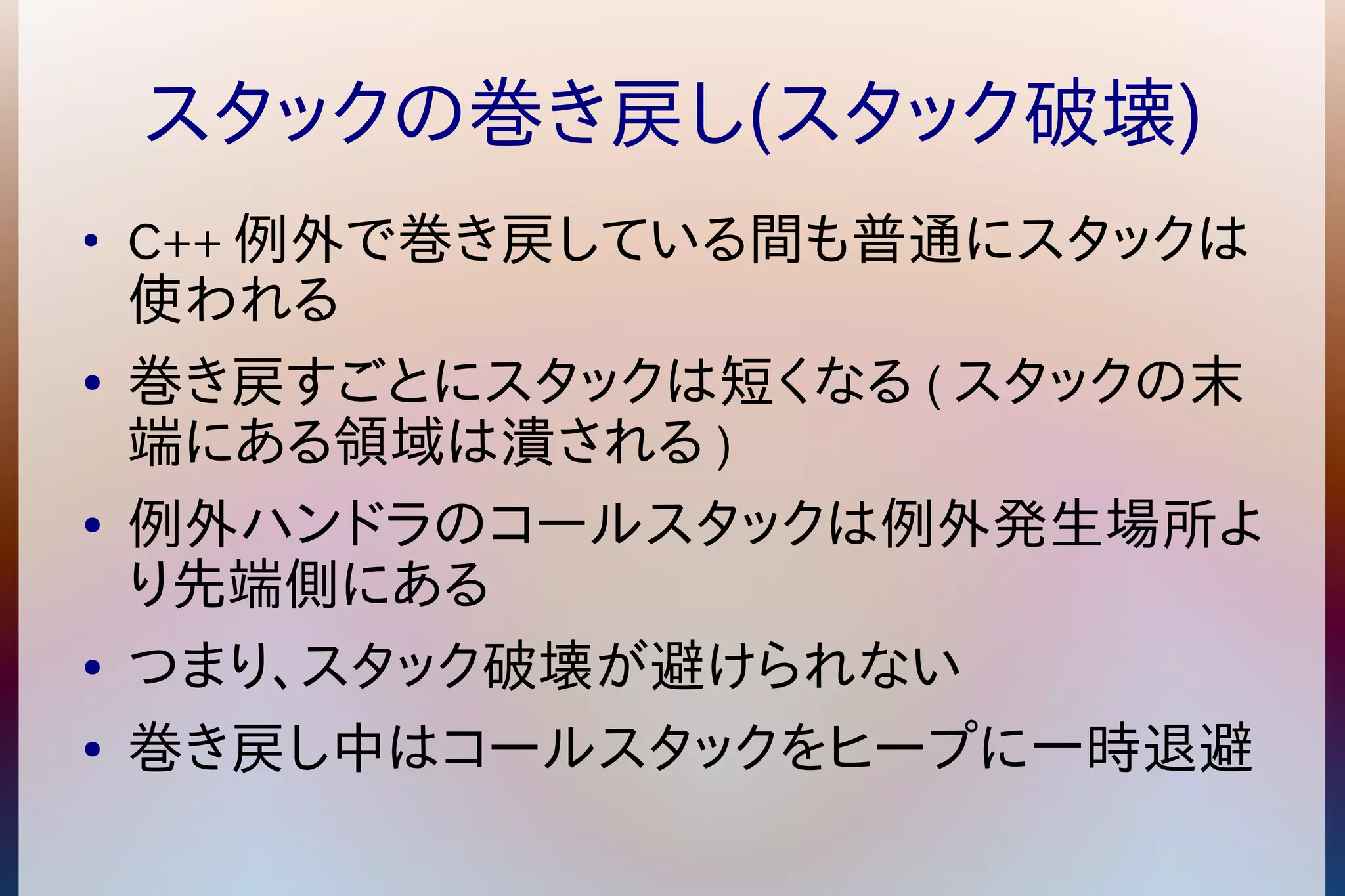 スタックの巻き戻し(スタック破壊) 
● C++例外で巻き戻している間も普通にスタックは 
使われる 
● 巻き戻すごとにスタックは短くなる(スタックの末 
端にある領域は潰される) 
● 例外ハンドラのコールスタックは例外発生場所よ 
り先端側にある 
● つまり、スタック破壊が避けられない 
● 巻き戻し中はコールスタックをヒープに一時退避 
 