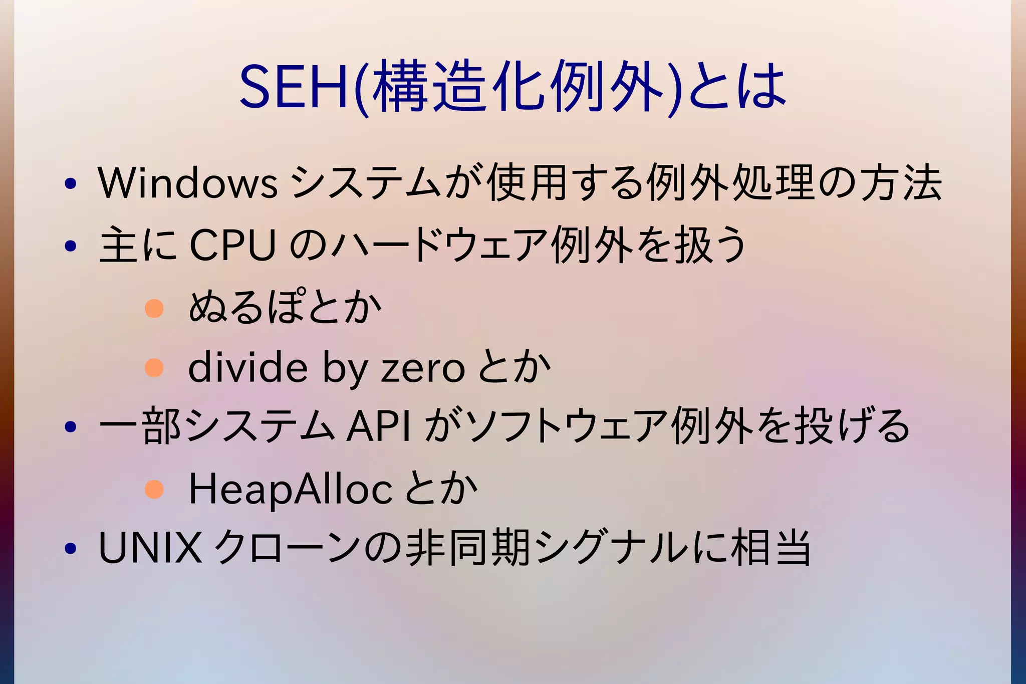 SEH(構造化例外)とは 
● Windowsシステムが使用する例外処理の方法 
● 主にCPUのハードウェア例外を扱う 
● ぬるぽとか 
● divide by zero とか 
● 一部システムAPIがソフトウェア例外を投げる 
● HeapAllocとか 
● UNIX クローンの非同期シグナルに相当 
 