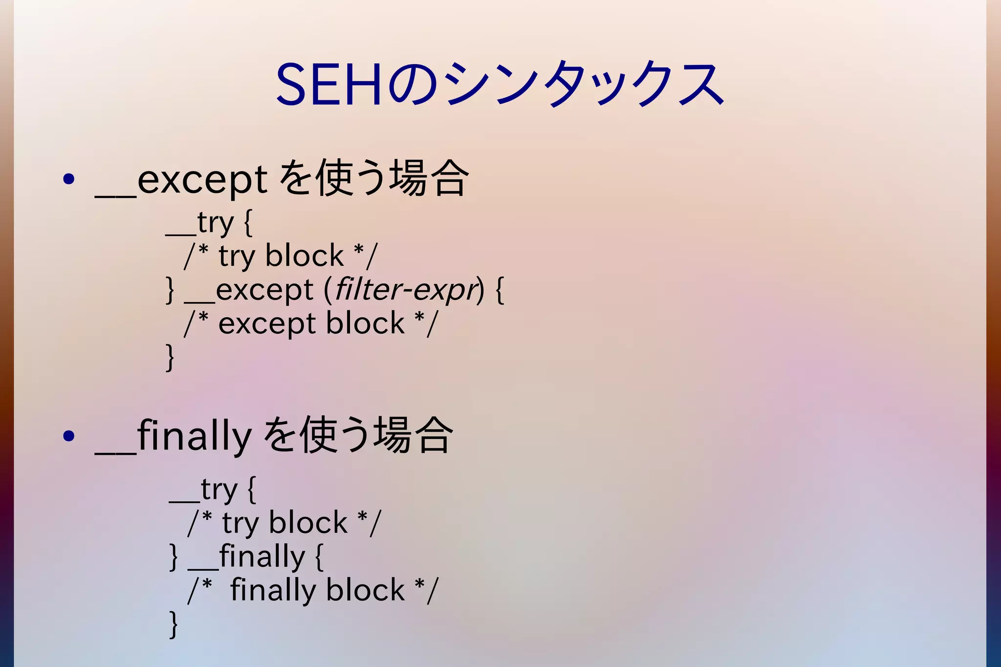 SEHのシンタックス 
● __except を使う場合 
__try { 
/* try block */ 
} __except (filter-expr) { 
/* except block */ 
} 
● __finally を使う場合 
__try { 
/* try block */ 
} __finally { 
/* finally block */ 
} 
 