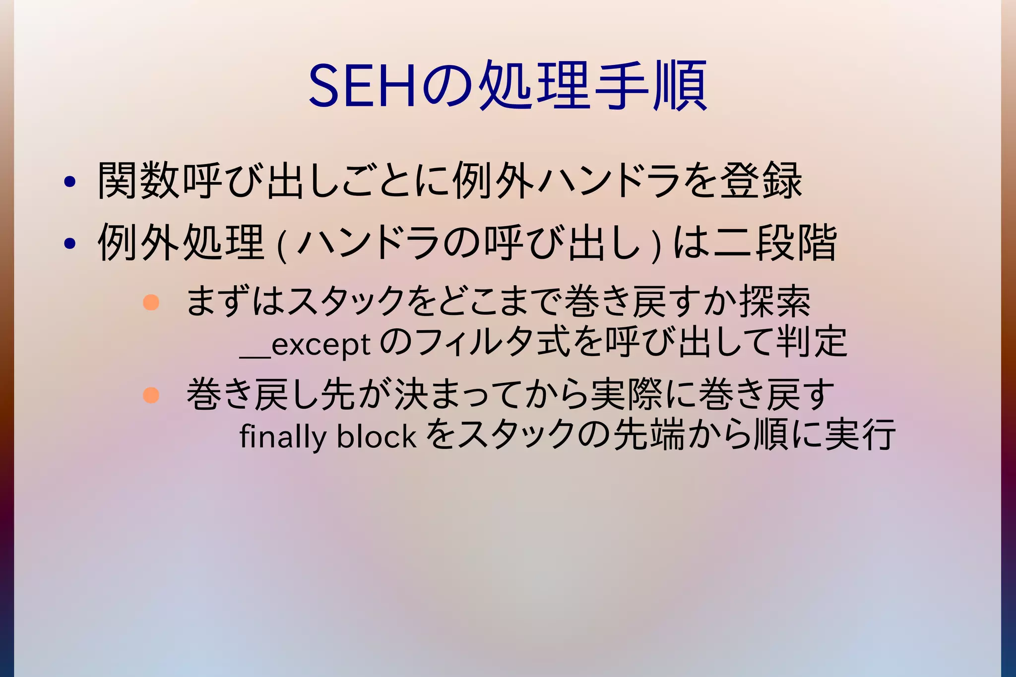 SEHの処理手順 
● 関数呼び出しごとに例外ハンドラを登録 
● 例外処理(ハンドラの呼び出し)は二段階 
● まずはスタックをどこまで巻き戻すか探索 
__exceptのフィルタ式を呼び出して判定 
● 巻き戻し先が決まってから実際に巻き戻す 
finally blockをスタックの先端から順に実行 
 
