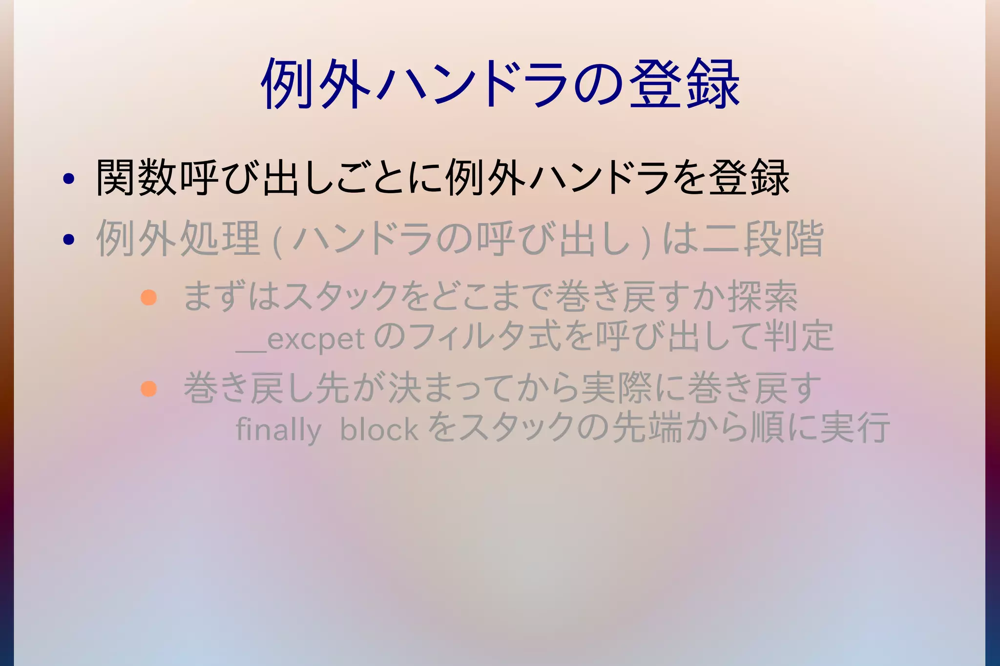 例外ハンドラの登録 
● 関数呼び出しごとに例外ハンドラを登録 
● 例外処理(ハンドラの呼び出し)は二段階 
● まずはスタックをどこまで巻き戻すか探索 
__excpetのフィルタ式を呼び出して判定 
● 巻き戻し先が決まってから実際に巻き戻す 
finally blockをスタックの先端から順に実行 
 