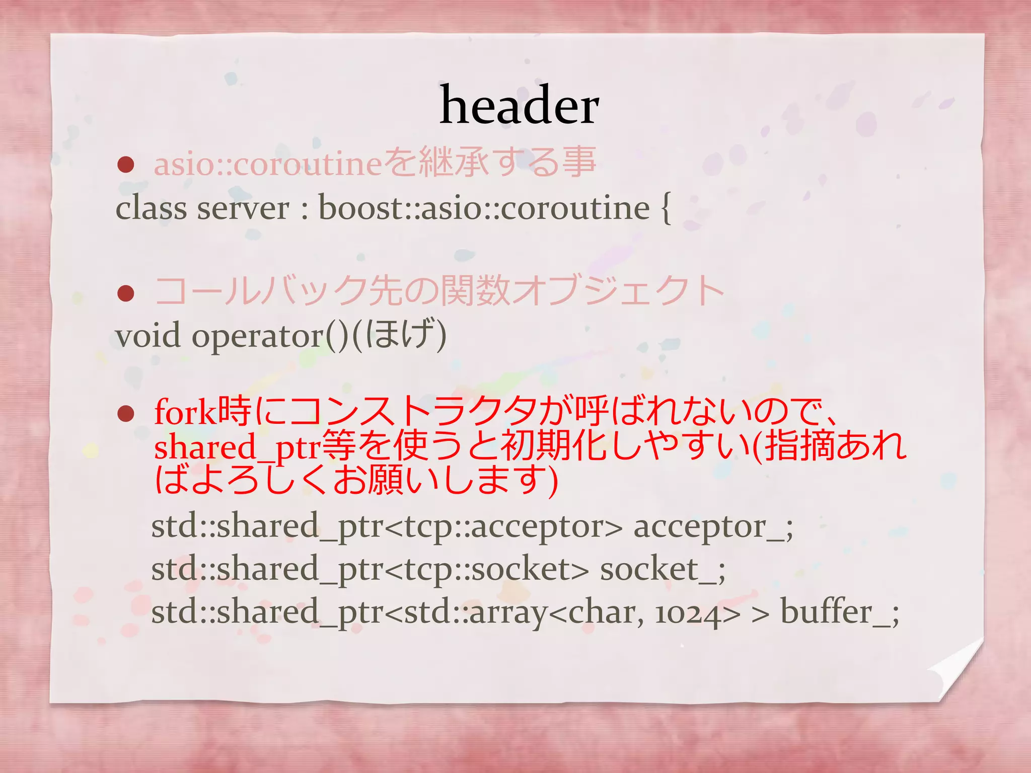 header
 asio::coroutineを継承する事
class server : boost::asio::coroutine {
 コールバック先の関数オブジェクト
void operator()(ほげ)
 fork時にコンストラクタが呼ばれないので、
shared_ptr等を使うと初期化しやすい(指摘あれ
ばよろしくお願いします)
std::shared_ptr<tcp::acceptor> acceptor_;
std::shared_ptr<tcp::socket> socket_;
std::shared_ptr<std::array<char, 1024> > buffer_;
 