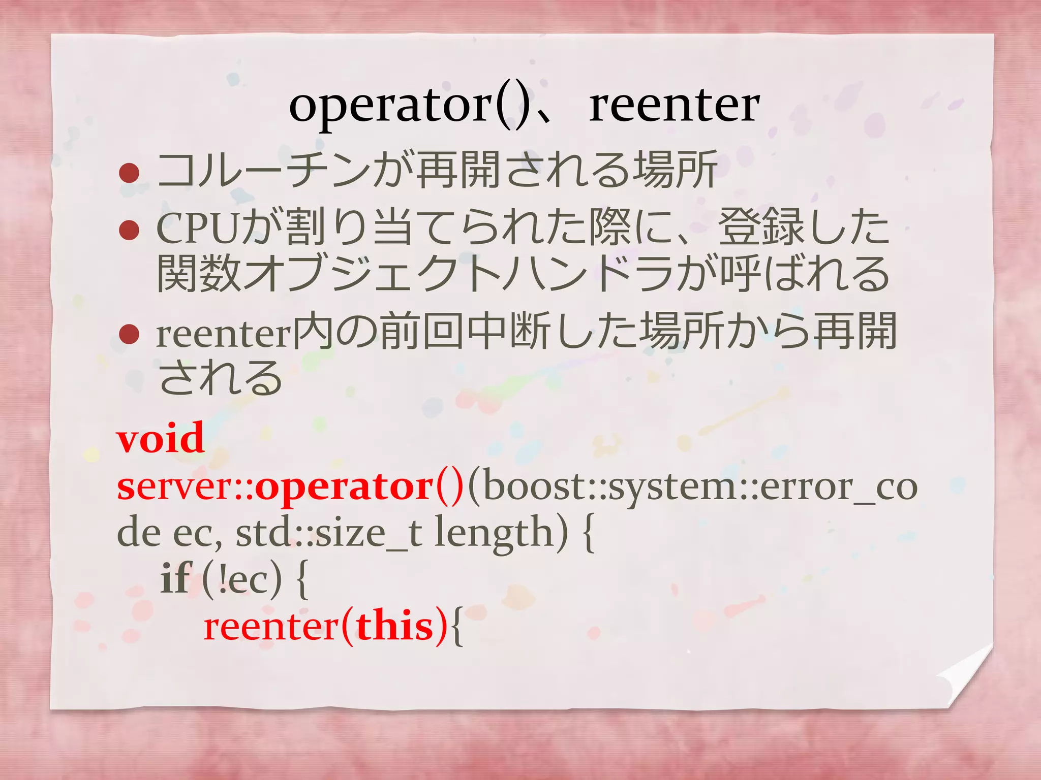 operator()、reenter
 コルーチンが再開される場所
 CPUが割り当てられた際に、登録した
関数オブジェクトハンドラが呼ばれる
 reenter内の前回中断した場所から再開
される
void
server::operator()(boost::system::error_co
de ec, std::size_t length) {
if (!ec) {
reenter(this){
 