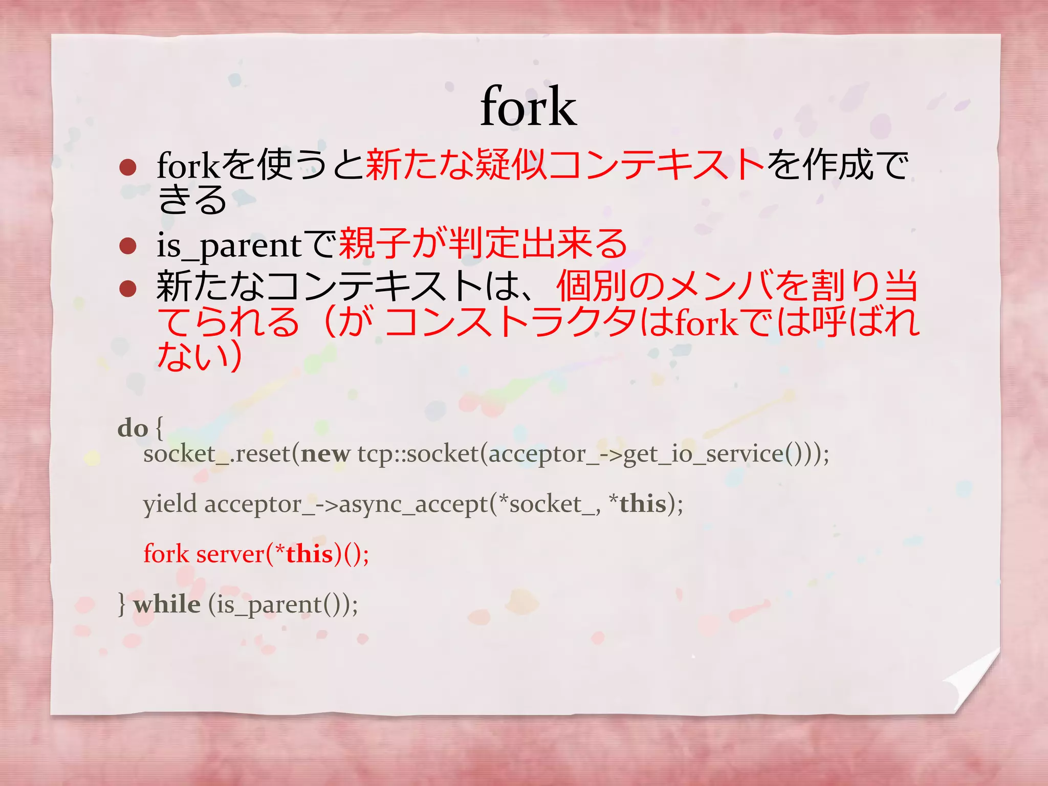 fork
 forkを使うと新たな疑似コンテキストを作成で
きる
 is_parentで親子が判定出来る
 新たなコンテキストは、個別のメンバを割り当
てられる（が コンストラクタはforkでは呼ばれ
ない）
do {
socket_.reset(new tcp::socket(acceptor_->get_io_service()));
yield acceptor_->async_accept(*socket_, *this);
fork server(*this)();
} while (is_parent());
 