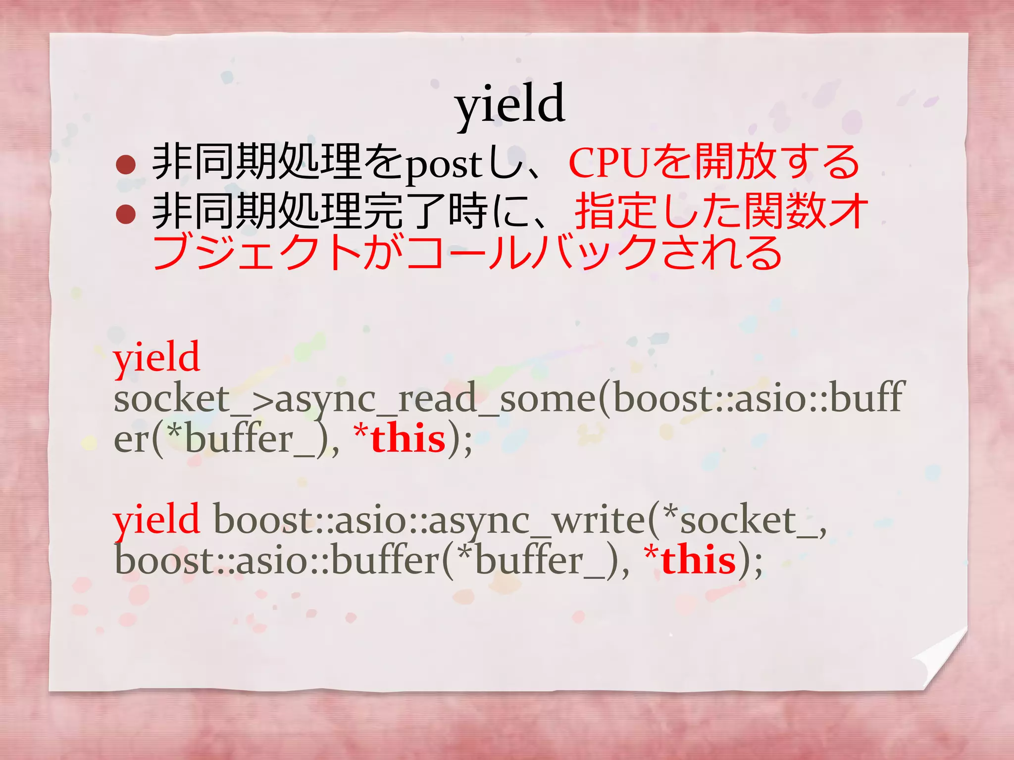 yield
 非同期処理をpostし、CPUを開放する
 非同期処理完了時に、指定した関数オ
ブジェクトがコールバックされる
yield
socket_>async_read_some(boost::asio::buff
er(*buffer_), *this);
yield boost::asio::async_write(*socket_,
boost::asio::buffer(*buffer_), *this);
 