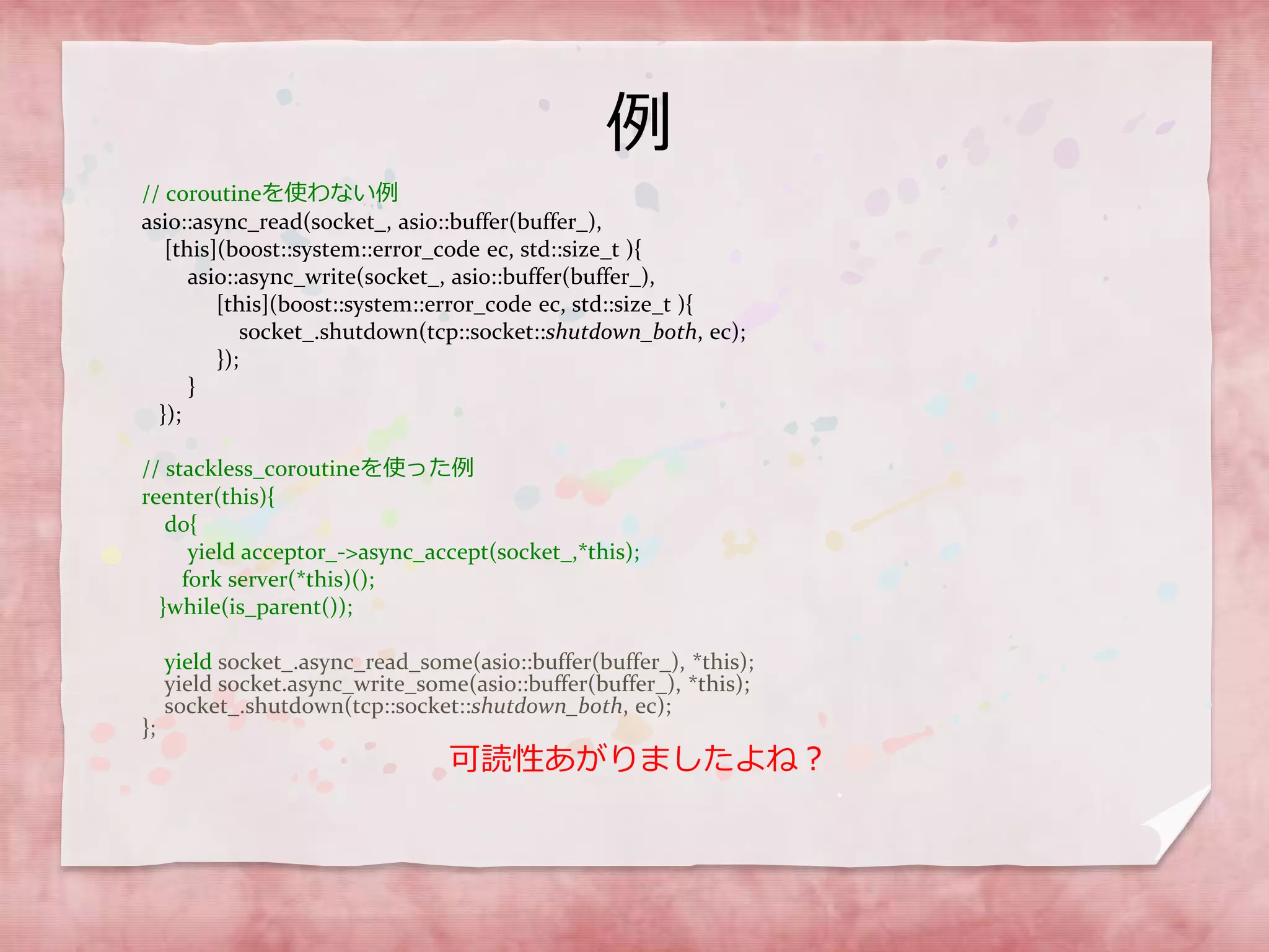 例
// coroutineを使わない例
asio::async_read(socket_, asio::buffer(buffer_),
[this](boost::system::error_code ec, std::size_t ){
asio::async_write(socket_, asio::buffer(buffer_),
[this](boost::system::error_code ec, std::size_t ){
socket_.shutdown(tcp::socket::shutdown_both, ec);
});
}
});
// stackless_coroutineを使った例
reenter(this){
do{
yield acceptor_->async_accept(socket_,*this);
fork server(*this)();
}while(is_parent());
yield socket_.async_read_some(asio::buffer(buffer_), *this);
yield socket.async_write_some(asio::buffer(buffer_), *this);
socket_.shutdown(tcp::socket::shutdown_both, ec);
};
可読性あがりましたよね？
 