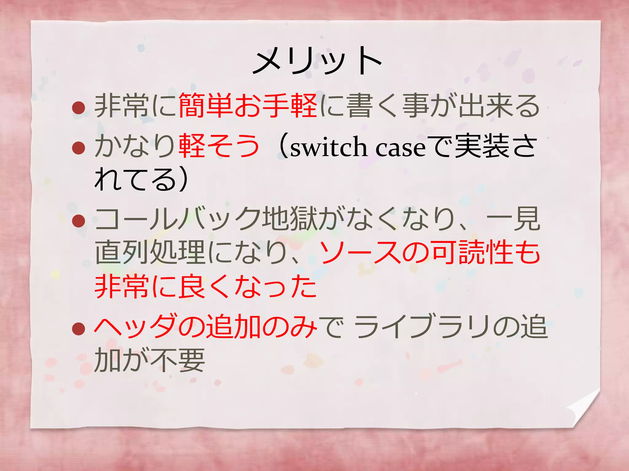 メリット
 非常に簡単お手軽に書く事が出来る
 かなり軽そう（switch caseで実装さ
れてる）
 コールバック地獄がなくなり、一見
直列処理になり、ソースの可読性も
非常に良くなった
 ヘッダの追加のみで ライブラリの追
加が不要
 