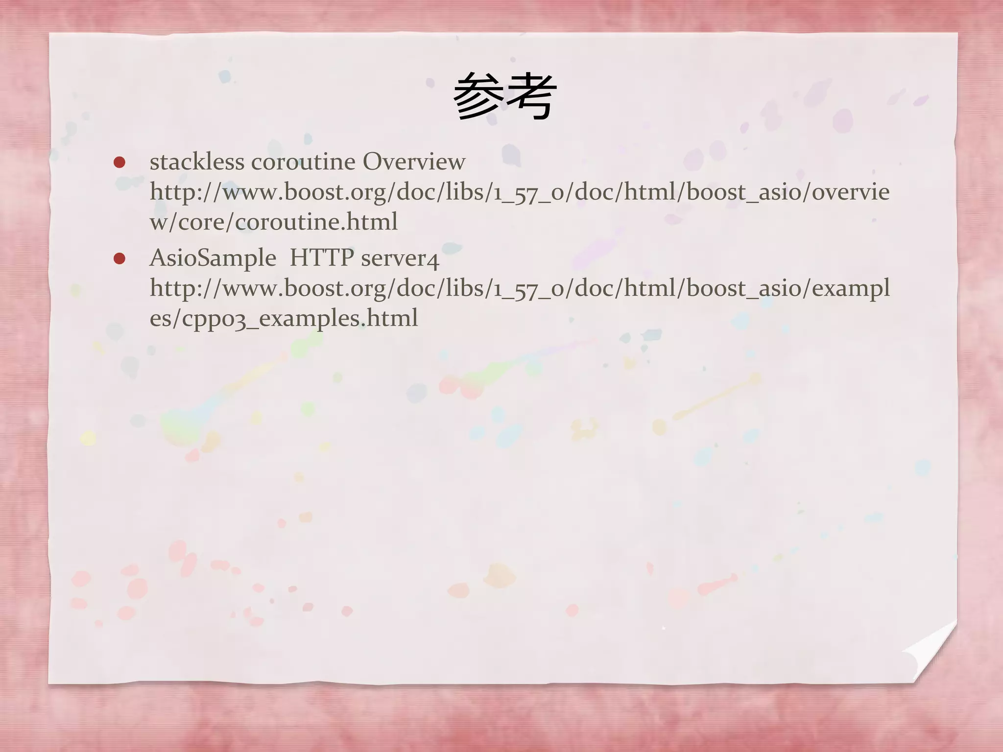 参考
 stackless coroutine Overview
http://www.boost.org/doc/libs/1_57_0/doc/html/boost_asio/overvie
w/core/coroutine.html
 AsioSample HTTP server4
http://www.boost.org/doc/libs/1_57_0/doc/html/boost_asio/exampl
es/cpp03_examples.html
 