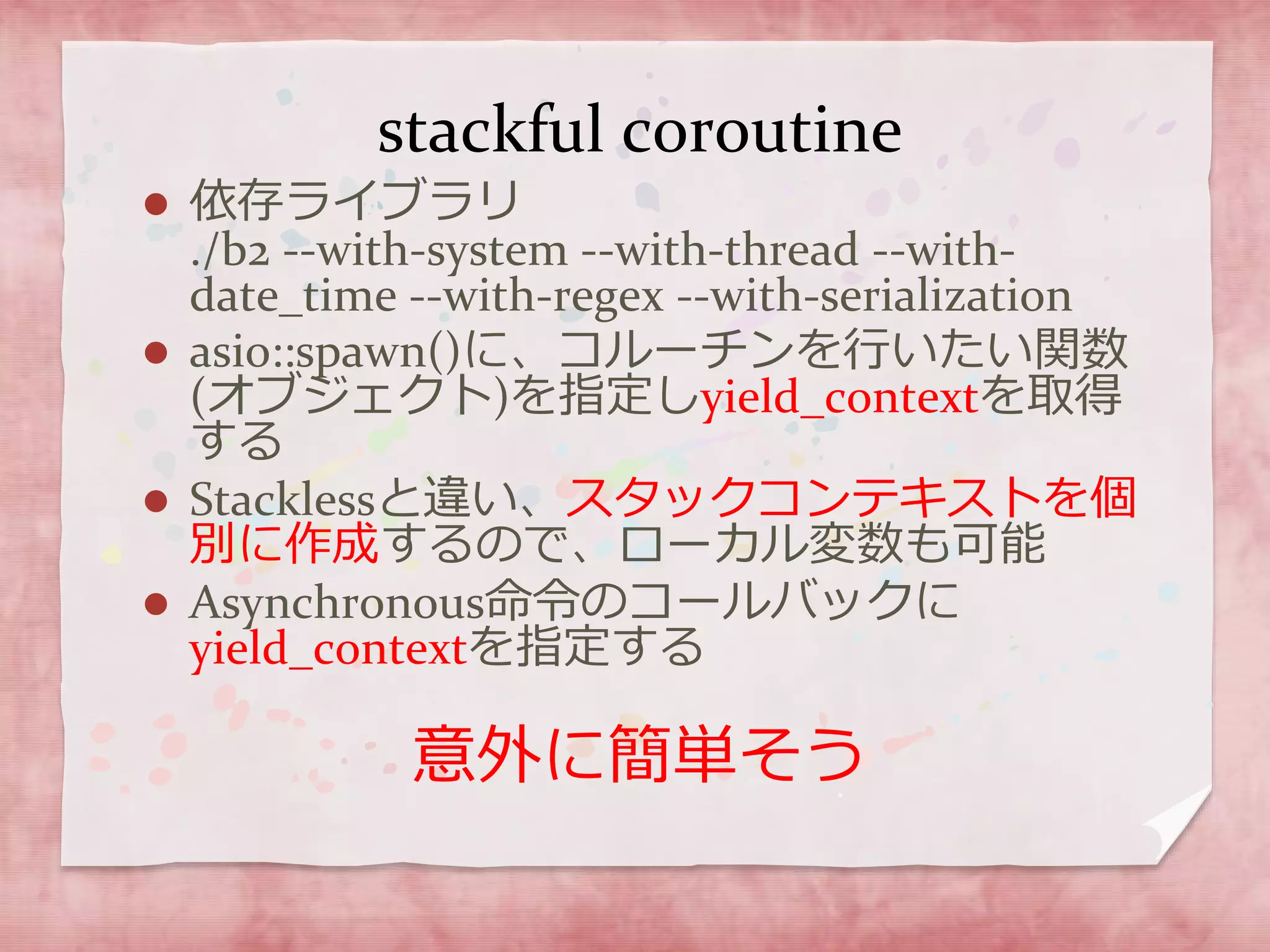 stackful coroutine
 依存ライブラリ
./b2 --with-system --with-thread --with-
date_time --with-regex --with-serialization
 asio::spawn()に、コルーチンを行いたい関数
(オブジェクト)を指定しyield_contextを取得
する
 Stacklessと違い、スタックコンテキストを個
別に作成するので、ローカル変数も可能
 Asynchronous命令のコールバックに
yield_contextを指定する
意外に簡単そう
 