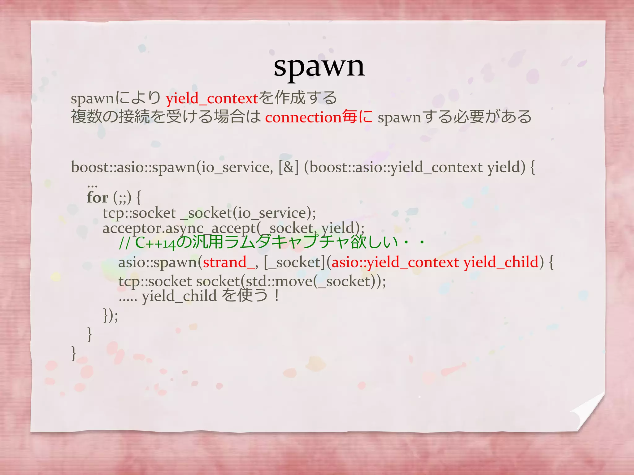 spawn
spawnにより yield_contextを作成する
複数の接続を受ける場合は connection毎に spawnする必要がある
boost::asio::spawn(io_service, [&] (boost::asio::yield_context yield) {
…
for (;;) {
tcp::socket _socket(io_service);
acceptor.async_accept(_socket, yield);
// C++14の汎用ラムダキャプチャ欲しい・・
asio::spawn(strand_, [_socket](asio::yield_context yield_child) {
tcp::socket socket(std::move(_socket));
….. yield_child を使う！
});
}
}
 