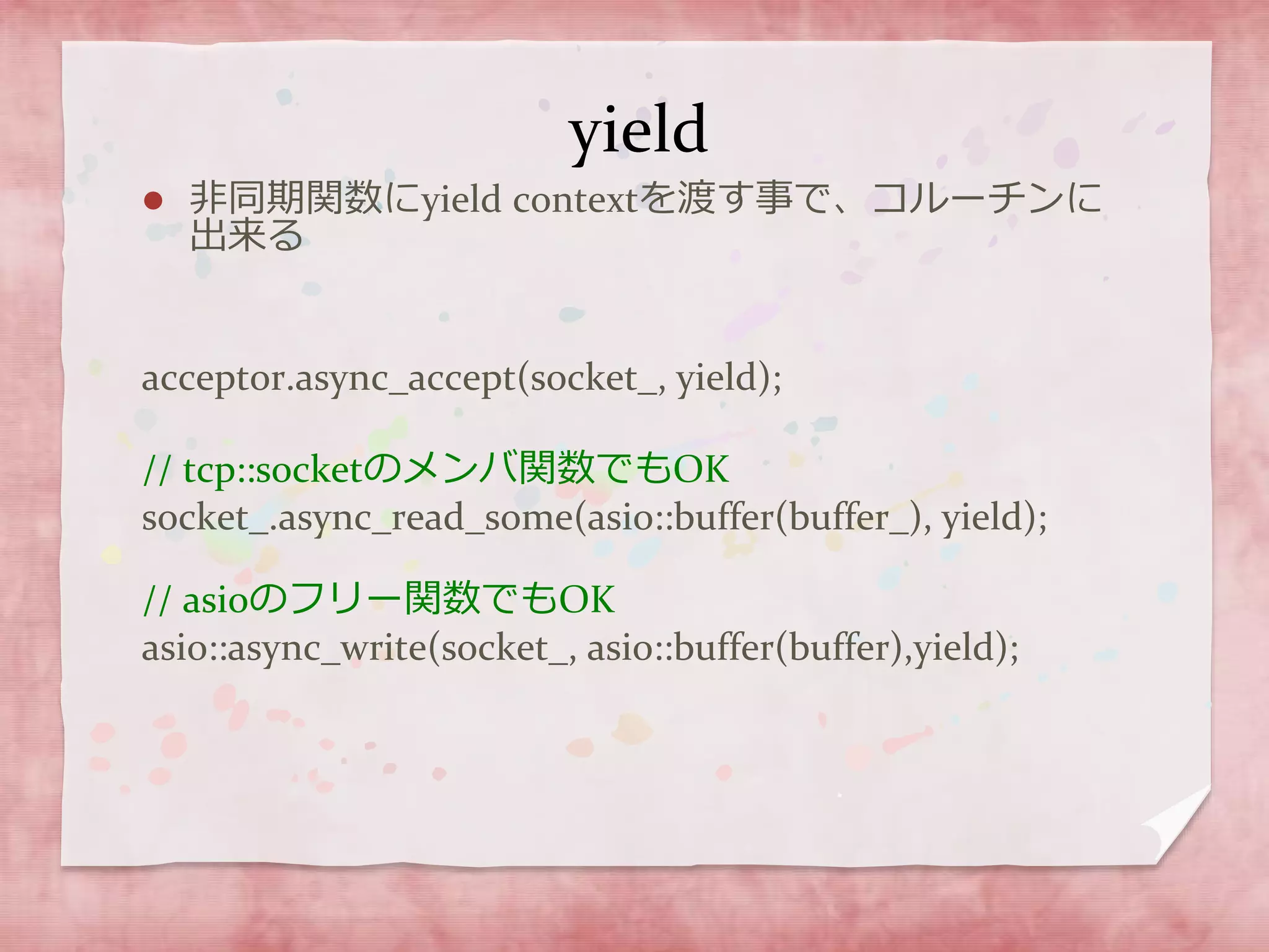yield
 非同期関数にyield contextを渡す事で、コルーチンに
出来る
acceptor.async_accept(socket_, yield);
// tcp::socketのメンバ関数でもOK
socket_.async_read_some(asio::buffer(buffer_), yield);
// asioのフリー関数でもOK
asio::async_write(socket_, asio::buffer(buffer),yield);
 