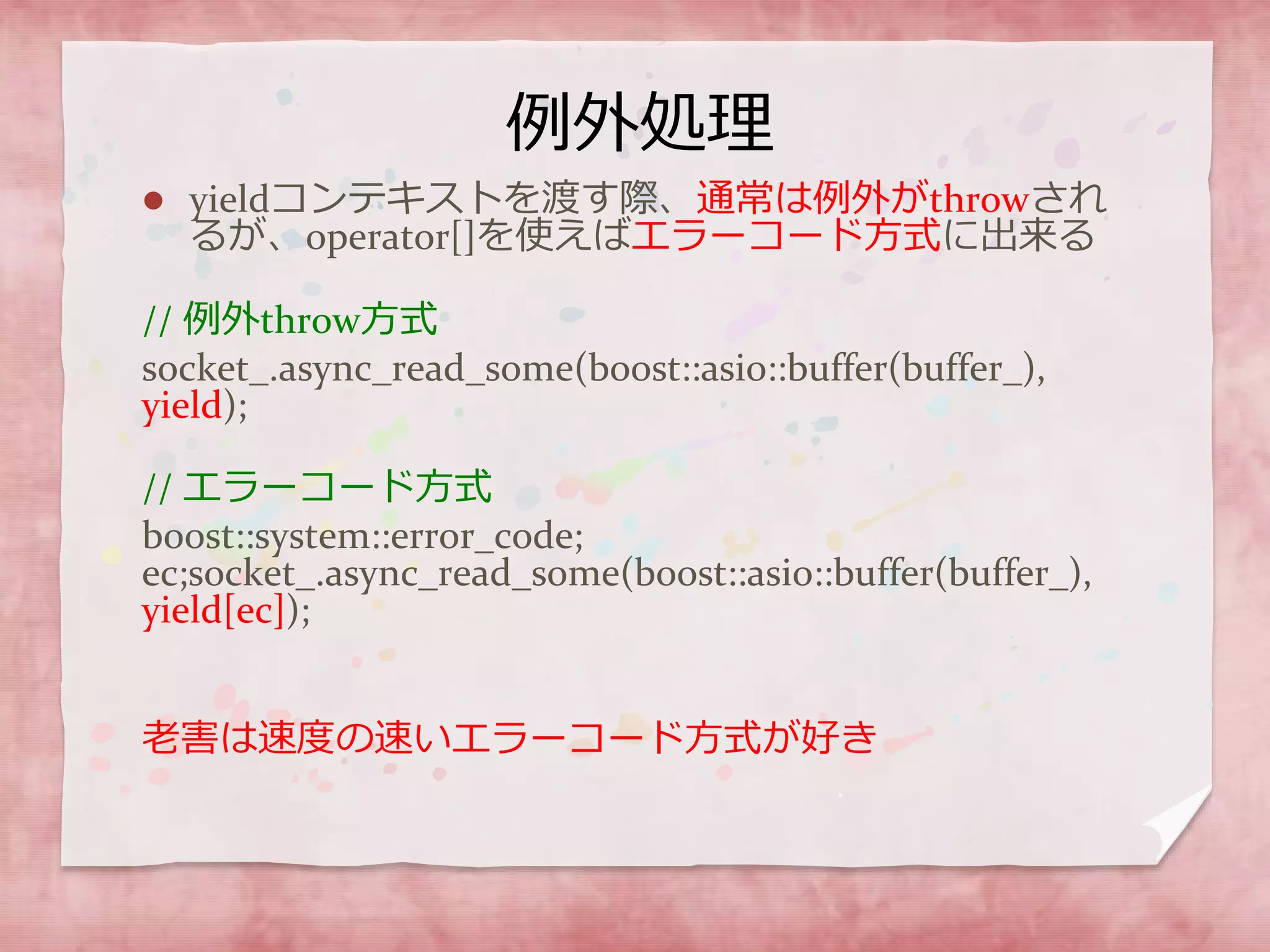 例外処理
 yieldコンテキストを渡す際、通常は例外がthrowされ
るが、operator[]を使えばエラーコード方式に出来る
// 例外throw方式
socket_.async_read_some(boost::asio::buffer(buffer_),
yield);
// エラーコード方式
boost::system::error_code;
ec;socket_.async_read_some(boost::asio::buffer(buffer_),
yield[ec]);
老害は速度の速いエラーコード方式が好き
 
