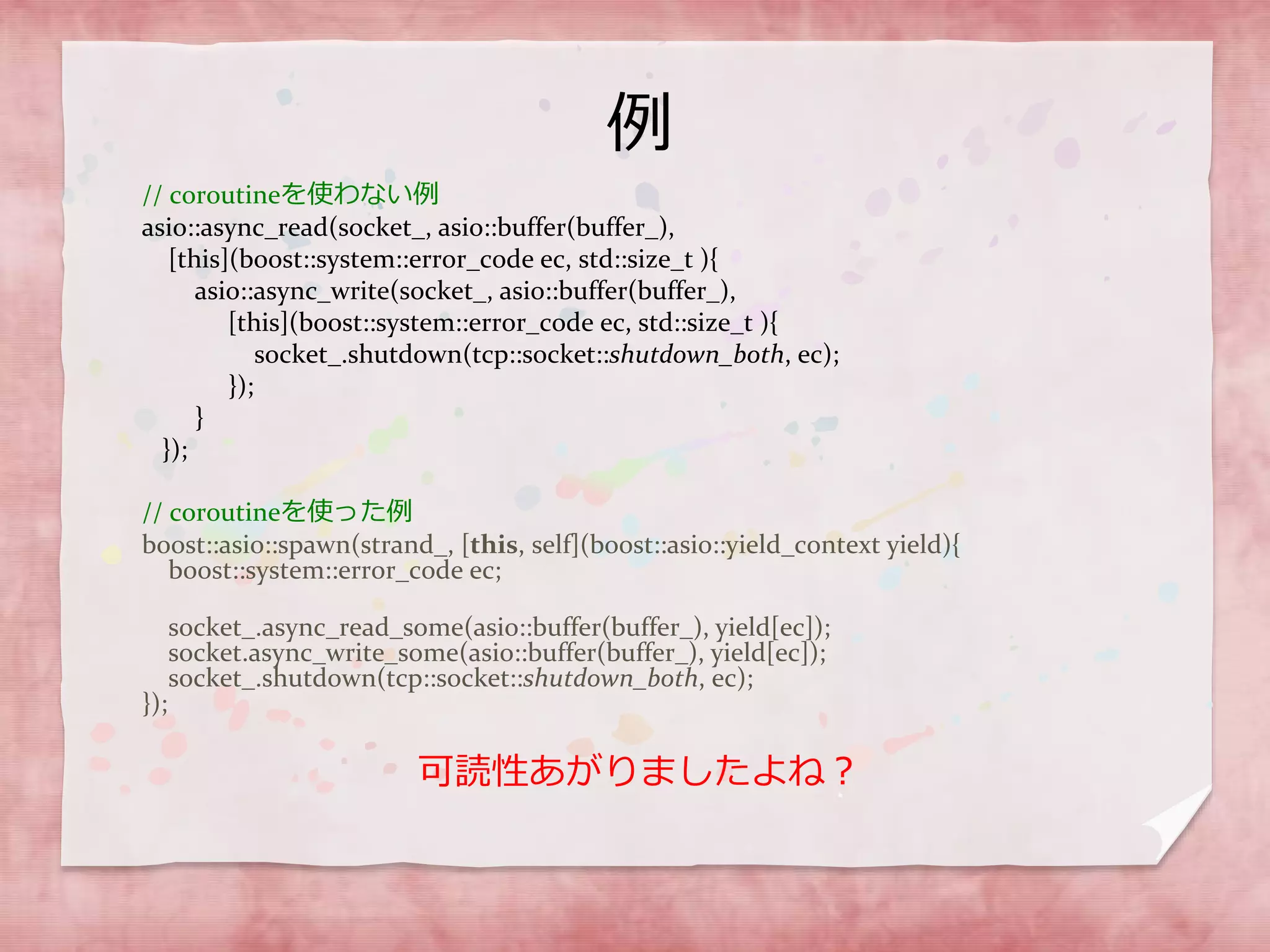 例
// coroutineを使わない例
asio::async_read(socket_, asio::buffer(buffer_),
[this](boost::system::error_code ec, std::size_t ){
asio::async_write(socket_, asio::buffer(buffer_),
[this](boost::system::error_code ec, std::size_t ){
socket_.shutdown(tcp::socket::shutdown_both, ec);
});
}
});
// coroutineを使った例
boost::asio::spawn(strand_, [this, self](boost::asio::yield_context yield){
boost::system::error_code ec;
socket_.async_read_some(asio::buffer(buffer_), yield[ec]);
socket.async_write_some(asio::buffer(buffer_), yield[ec]);
socket_.shutdown(tcp::socket::shutdown_both, ec);
});
可読性あがりましたよね？
 