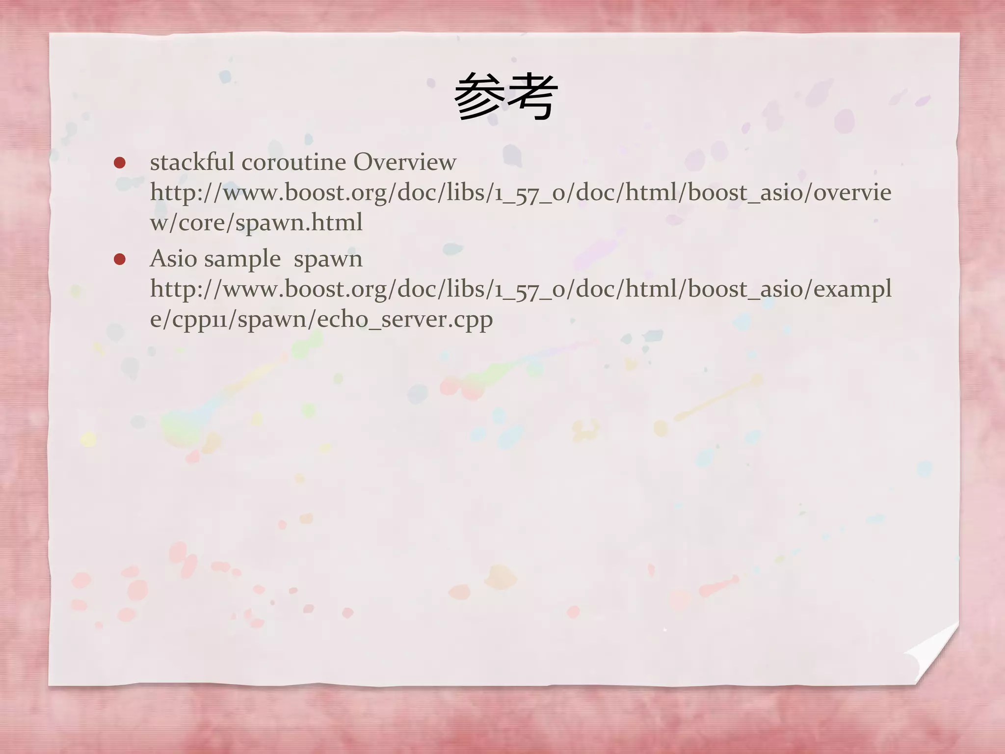 参考
 stackful coroutine Overview
http://www.boost.org/doc/libs/1_57_0/doc/html/boost_asio/overvie
w/core/spawn.html
 Asio sample spawn
http://www.boost.org/doc/libs/1_57_0/doc/html/boost_asio/exampl
e/cpp11/spawn/echo_server.cpp
 