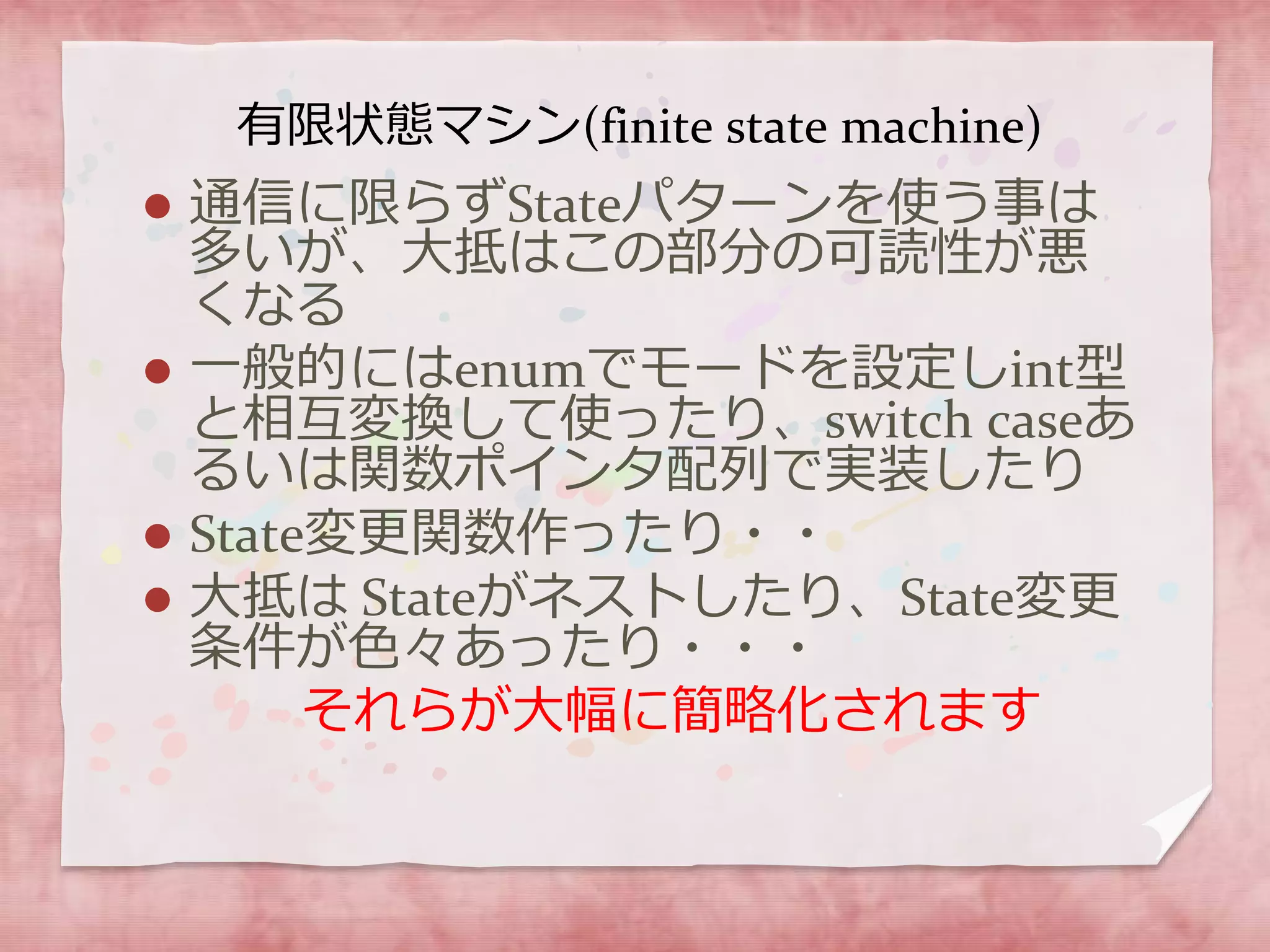 有限状態マシン(finite state machine)
 通信に限らずStateパターンを使う事は
多いが、大抵はこの部分の可読性が悪
くなる
 一般的にはenumでモードを設定しint型
と相互変換して使ったり、switch caseあ
るいは関数ポインタ配列で実装したり
 State変更関数作ったり・・
 大抵は Stateがネストしたり、State変更
条件が色々あったり・・・
それらが大幅に簡略化されます
 