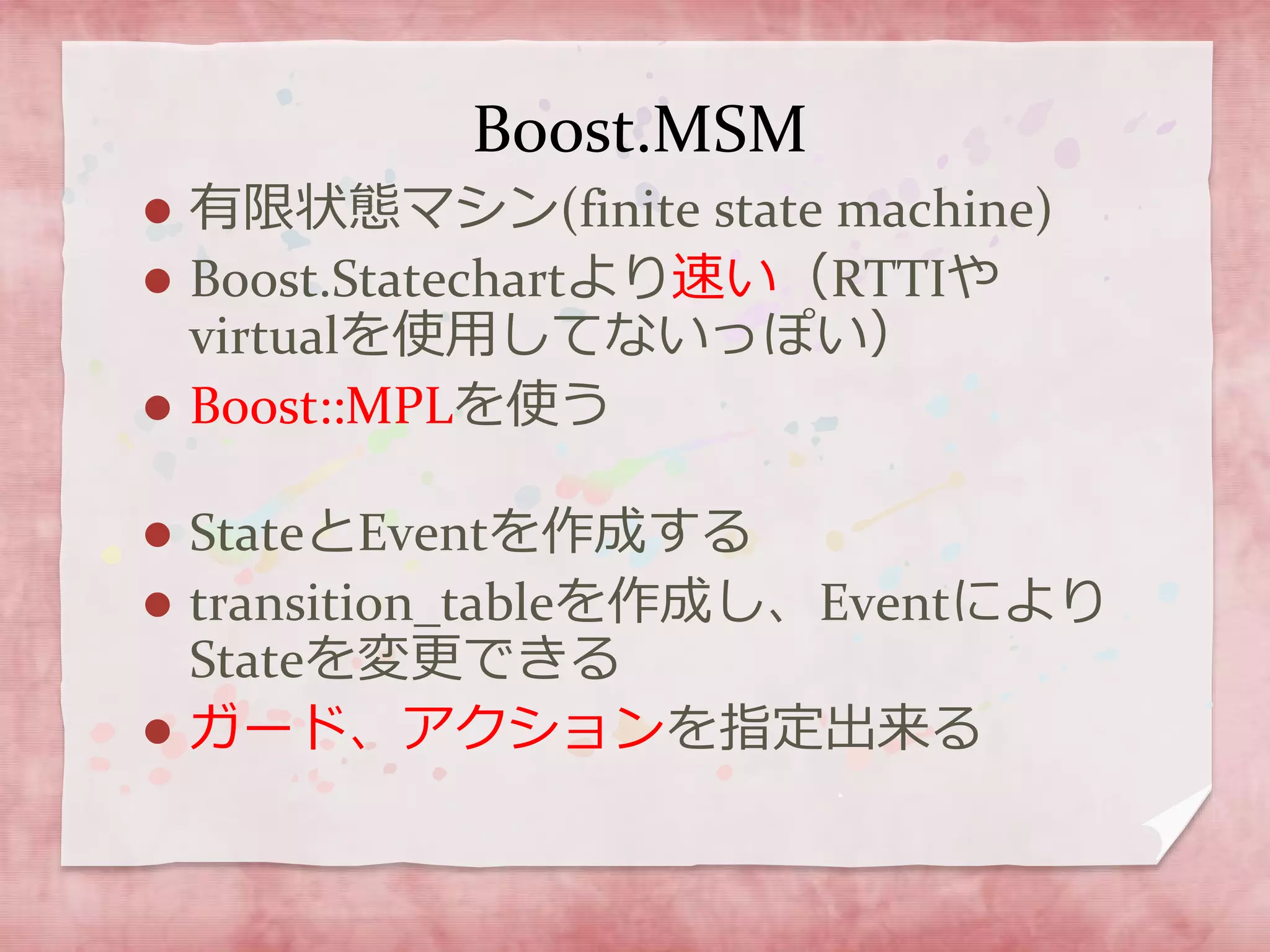 Boost.MSM
 有限状態マシン(finite state machine)
 Boost.Statechartより速い（RTTIや
virtualを使用してないっぽい）
 Boost::MPLを使う
 StateとEventを作成する
 transition_tableを作成し、Eventにより
Stateを変更できる
 ガード、アクションを指定出来る
 
