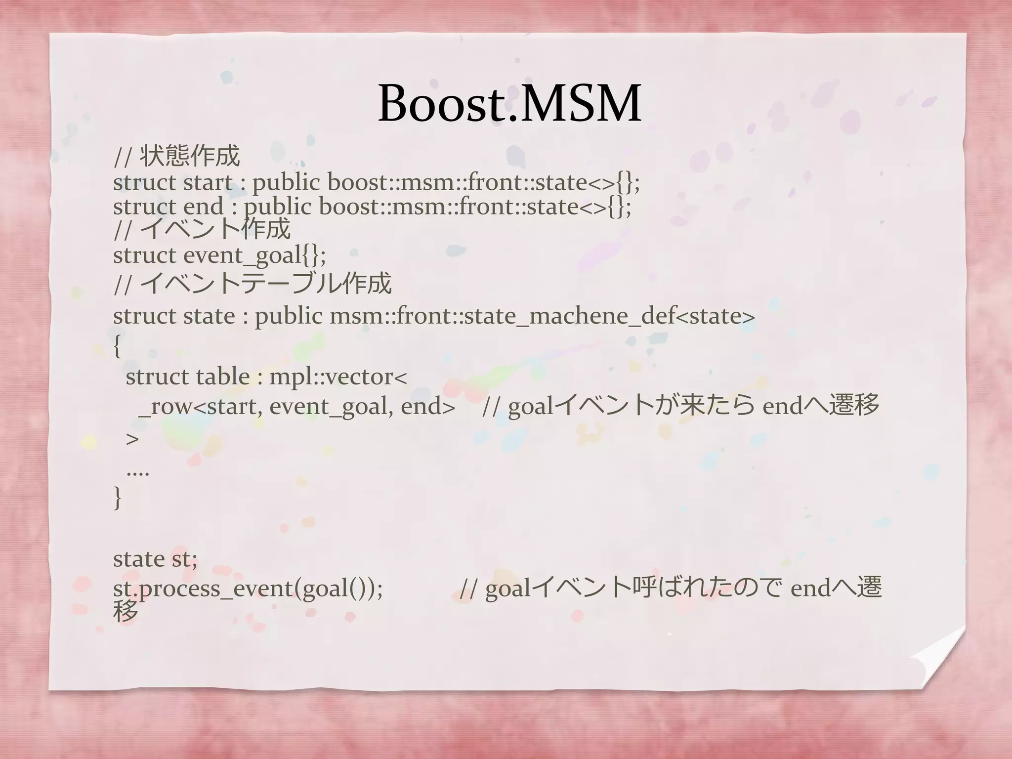 Boost.MSM
// 状態作成
struct start : public boost::msm::front::state<>{};
struct end : public boost::msm::front::state<>{};
// イベント作成
struct event_goal{};
// イベントテーブル作成
struct state : public msm::front::state_machene_def<state>
{
struct table : mpl::vector<
_row<start, event_goal, end> // goalイベントが来たら endへ遷移
>
….
}
state st;
st.process_event(goal()); // goalイベント呼ばれたので endへ遷
移
 