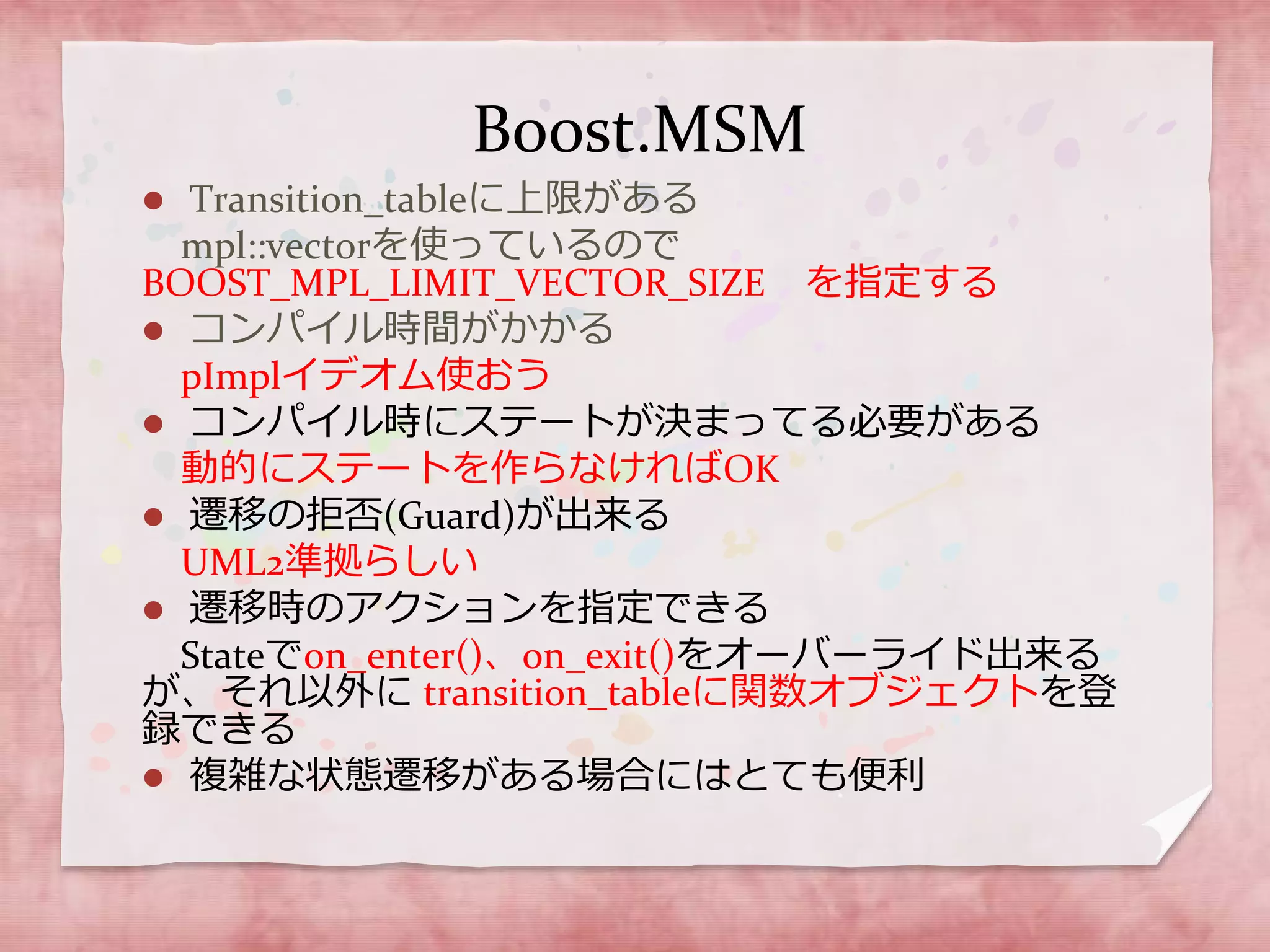 Boost.MSM
 Transition_tableに上限がある
mpl::vectorを使っているので
BOOST_MPL_LIMIT_VECTOR_SIZE を指定する
 コンパイル時間がかかる
pImplイデオム使おう
 コンパイル時にステートが決まってる必要がある
動的にステートを作らなければOK
 遷移の拒否(Guard)が出来る
UML2準拠らしい
 遷移時のアクションを指定できる
Stateでon_enter()、on_exit()をオーバーライド出来る
が、それ以外に transition_tableに関数オブジェクトを登
録できる
 複雑な状態遷移がある場合にはとても便利
 